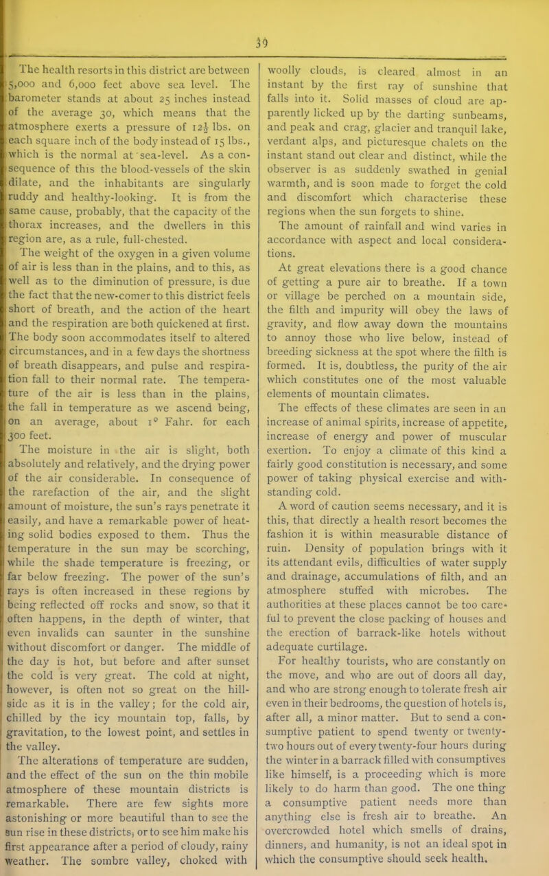 59 The health resorts in this district are between 5,000 and 6,000 feet above sea level. The barometer stands at about 25 inches instead of the average 30, which means that the atmosphere exerts a pressure of 12.V lbs. on each square inch of the body instead of 15 lbs., which is the normal at sea-level. As a con- sequence of this the blood-vessels of the skin (dilate, and the inhabitants are singularly ■ ruddy and healthy-looking. It is from the same cause, probably, that the capacity of the thorax increases, and the dwellers in this region are, as a rule, full-chested. I The weight of the oxygen in a given volume I of air is less than in the plains, and to this, as :well as to the diminution of pressure, is due I the fact that the new-comer to this district feels short of breath, and the action of the heart and the respiration are both quickened at first. The body soon accommodates itself to altered I circumstances, and in a few days the shortness of breath disappears, and pulse and respira- tion fall to their normal rate. The tempera- ■ture of the air is less than in the plains, I the fall in temperature as we ascend being, I on an average, about 1° Fahr. for each 1300 feet. I The moisture in the air is slight, both absolutely and relatively, and the drying power of the air considerable. In consequence of the rarefaction of the air, and the slight ' amount of moisture, the sun’s rays penetrate it I easily, and have a remarkable power of heat- ing solid bodies exposed to them. Thus the temperature in the sun may be scorching, I white the shade temperature is freezing, or far below freezing. The power of the sun’s rays is often increased in these regions by being reflected off rocks and snow, so that it I often happens, in the depth of winter, that even invalids can saunter in the sunshine without discomfort or danger. The middle of I the day is hot, but before and after sunset the cold is very great. The cold at night, however, is often not so great on the hill- side as it is in the valley; for the cold air, chilled by the icy mountain top, falls, by gravitation, to the lowest point, and settles in the valley. The alterations of temperature are sudden, and the effect of the sun on the thin mobile atmosphere of these mountain districts is remarkable* There are few sights more astonishing or more beautiful than to see the Sun rise in these districtsj or to see him make his first appearance after a period of cloudy, rainy weather. The sombre valley, choked with woolly clouds, is cleared almost in an instant by the first ray of sunshine that falls into it. Solid masses of cloud are ap- parently licked up by the darting sunbeams, and peak and crag, glacier and tranquil lake, verdant alps, and picturesque chalets on the instant stand out clear and distinct, while the observer is as suddenly swathed in genial warmth, and is soon made to forget the cold and discomfort which characterise these regions when the sun forgets to shine. The amount of rainfall and wind varies in accordance with aspect and local considera- tions. At great elevations there is a good chance of getting a pure air to breathe. If a town or village be perched on a mountain side, the filth and impurity will obey the laws of gravity, and flow away down the mountains to annoy those who live below, instead of breeding sickness at the spot where the filth is formed. It is, doubtless, the purity of the air which constitutes one of the most valuable elements of mountain climates. The effects of these climates are seen in an increase of animal spirits, increase of appetite, increase of energy and power of muscular exertion. To enjoy a climate of this kind a fairly good constitution is necessary, and some power of taking physical exercise and with- standing cold. A word of caution seems necessary, and it is this, that directly a health resort becomes the fashion it is Avithin measurable distance of ruin. Density of population brings Avith it its attendant evils, difficulties of Avater supply and drainage, accumulations of filth, and an atmosphere stuffed Avith microbes. The authorities at these places cannot be too care- ful to prevent the close packing of houses and the erection of barrack-like hotels Avithout adequate curtilage. For healthy tourists, Avho are constantly on the move, and who are out of doors all day, and Avho are strong enough to tolerate fresh air even in their bedrooms, the question of hotels is, after all, a minor matter. But to send a con- sumptive patient to spend twenty or twenty- two hours out of every twenty-four hours during the Avinter in a barrack filled Avith consumptives like himself, is a proceeding Avhich is more likely to do harm than good. The one thing a consumptive patient needs more than anything else is fresh air to breathe. An OA^ercrowded hotel which smells of drains, dinners, and humanity, is not an ideal spot in Avhich the consumptive should seek health.