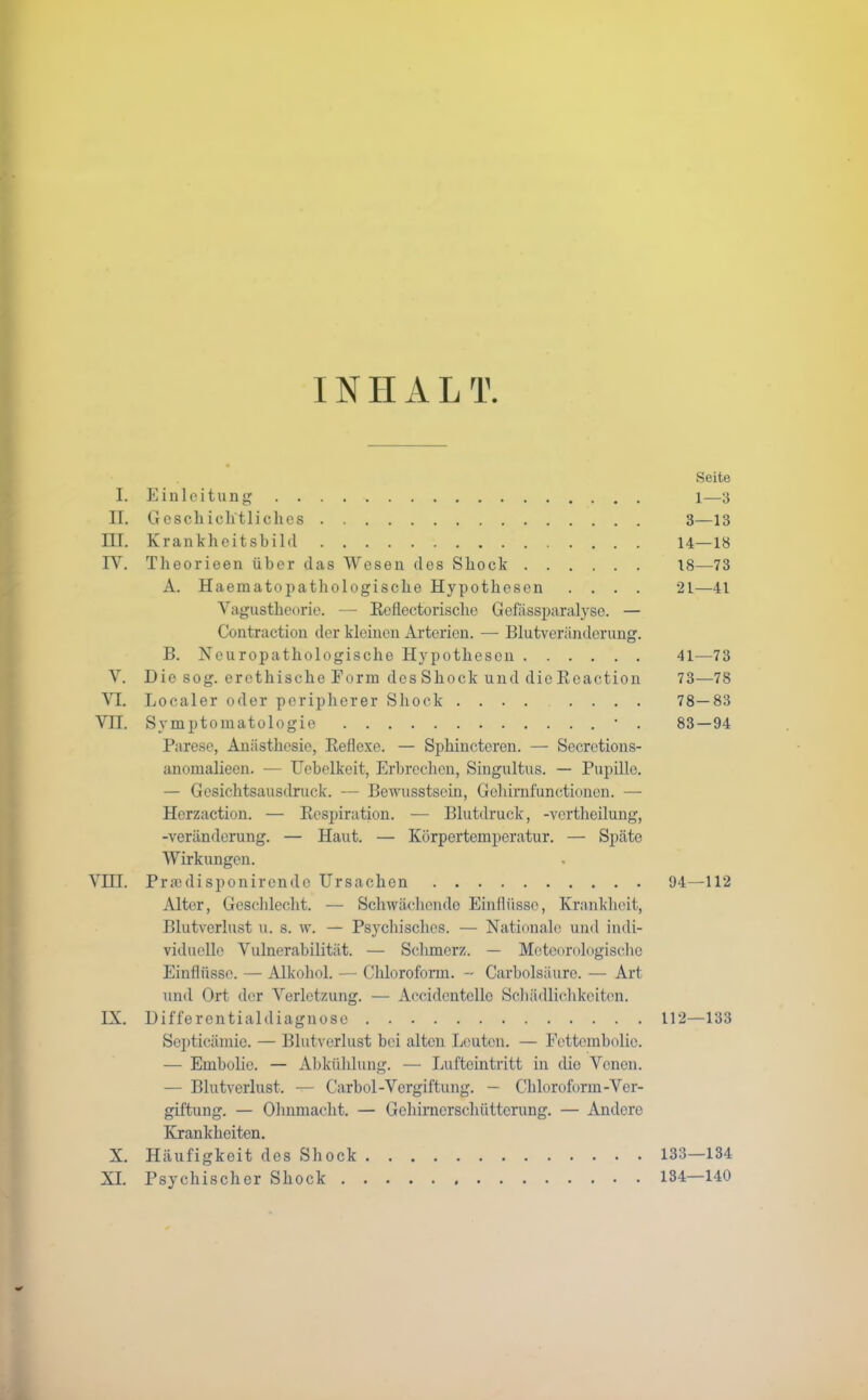 INIIAL T I. Einleitung II. Geschichtliches HI. Krankheitsbild IY. Theorieen über das Wesen des Shock A. Haematopathologische Hypothesen . . . . Yagustheorie. — Refiectorische Gefassparalyse. — Contraction der kleinen Arterien. — Blutveränderung. B. Neuropathologische Hypothesen Y. Hie sog. erethische Form desShock und dieRoaction YI. Localer oder peripherer Shock .... . . . . Vn. Symptomatologie • . Parese, Anästhesie, Reflexe. — Sphinctoren. — Secretions- anomalieen. — Uebclkeit, Erbrechen, Singultus. — Pupille. — Gesichtsausdruck. — Bewusstsein, Gehirnfunctionen. — Herzaction. — Respiration. — Blutdruck, -vertheilung, -Veränderung. — Haut. — Körpertemperatur. — Späte Wirkungen. YHI. Praulisponircnde Ursachen Alter, Geschlecht. — Schwächende Einflüsse, Krankheit, Blutverlust u. s. w. — Psychisches. — Nationale und indi- viduelle Vulnerabilität. — Schmerz. — Meteorologische Einflüsse. — Alkohol. — Chloroform. - Carbolsäure. — Art und Ort der Verletzung. — Aecidcntcllo Schädlichkeiten. IX. Bifferentialdiagnose Septicämie. — Blutverlust bei alten Leuten. — Fettembolio. — Embolie. — Abkühlung. — Lufteintritt in die Venen. — Blutverlust. — Carbol-Vergiftung. — Chloroform-Ver- giftung. — Ohnmacht. — Gehirnerschütterung. — Andere Krankheiten. X. Häufigkeit des Shock XI. Psychischer Shock Seite 1—3 3—13 14—18 18—73 21—41 41—73 73—78 78-83 83-94 94—112 112—133 133— 134 134— 140