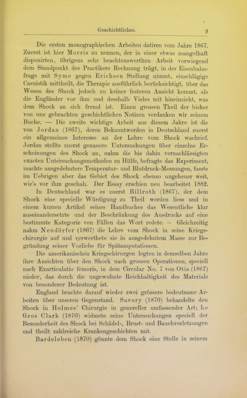 Die ersten monographischen Arbeiten datiren vom Jahre 1867. Zuerst ist hier Morris zu nennen, der in einer etwas mangelhaft disponirten, übrigens sehr beachtenswerthen Arbeit vorwiegend dem Standpunkt des Practikers Rechnung trägt, in der Eisenbahn- frage mit Sy me gegen Erichsen Stellung nimmt, einschlägige Casuistik mittheilt, die Therapie ausführlich berücksichtigt, über das Wesen des Shock jedoch zu keiner festeren Ansicht kommt, als die Engländer vor ihm und desshalb Vieles mit hineinzieht, was dem Shock an sich fremd ist. Einen grossen Tlieil der bisher von uns gebrachten geschichtlichen Notizen verdanken wir seinem Buche. — Die zweite wichtige Arbeit aus diesem Jahre ist die von Jordan (1867), deren Bekanntwerden in Deutschland zuerst ein allgemeines Interesse an der Lehre vom Shock wachrief. Jordan stellte zuerst genauere Untersuchungen über einzelne Er- scheinungen des Shock an, nahm die bis dahin vernachlässigten exacten Untersuchungsniethoden zu Hülfe, befragte das Experiment, machte ausgedehntere Temperatur- und Blutdruck-Messungen, fasste im Uebrigen aber das Gebiet des Shock ebenso ungeheuer weit, wies vor ihm geschah. Der Essay erschien neu bearbeitet 1882. In Deutschland war es zuerst Billroth (1867), der dem Shock eine specielle Würdigung zu Theil werden liess und in einem kurzen Artikel seines Handbuches das Wesentliche klar auseinandersetzte und der Beschränkung des Ausdrucks auf eine bestimmte Kategorie von Fällen das Wort redete. — Gleichzeitig nahm Neudörfer (1867) die Lehre vom Shock in seine Kriegs- chirurgie auf und verwerthete sie in ausgedehntem Masse zur Be- gründung seiner Vorliebe für Spätamputationen. Die amerikanischen Kriegschirurgen legten in demselben Jahre ihre Ansichten über den Shock nach grossen Operationen, speciell nach Exarticulatio femoris, in dem Circular No. 7 von Otis (1867) nieder, das durch die ungewohnte Reichhaltigkeit des Materials von besonderer Bedeutung ist. England brachte darauf wieder zwei grössere bedeutsame Ar- beiten über unseren Gegenstand. Savory (1870) behandelte den Shock in Holmes’ Chirurgie in genereller umfassender Art; Le Gros Clark (1870) widmete seine Untersuchungen speciell der Besonderheit des Shock bei Schädel-, Brust- und Bauchverletzungen und theilt zahlreiche Krankengeschichten mit. Bardeleben (1870) gönnte dem Shock eine Stelle in seinem