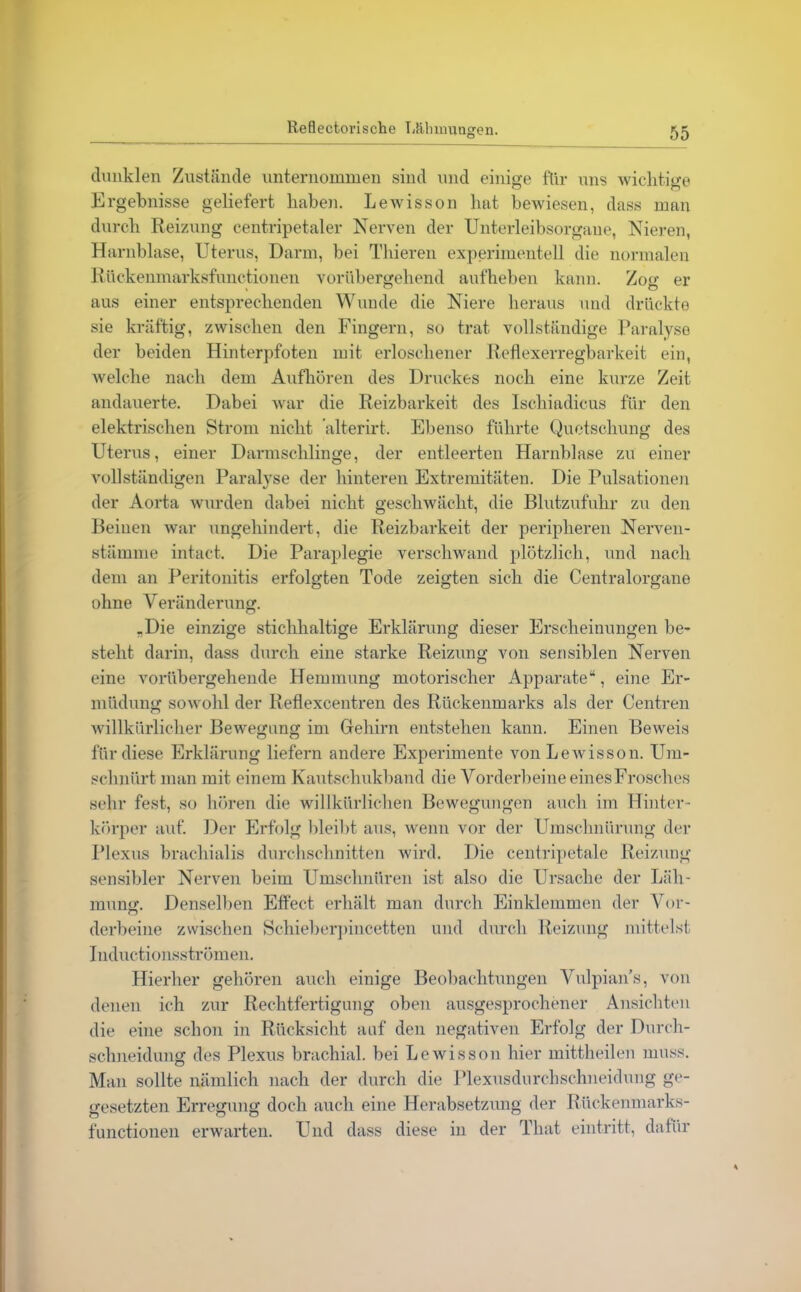 dunklen Zustande unternommen sind und einige für uns wichtige Ergebnisse geliefert haben. Lewisson hat bewiesen, dass man durch Reizung centripetaler Nerven der Unterleibsorgane, Nieren, Harnblase, Uterus, Darm, bei Thieren experimentell die normalen Rückenmarksfunctionen vorübergehend aufheben kann. Zog er aus einer entsprechenden Wunde die Niere heraus und drückte sie kräftig, zwischen den Fingern, so trat vollständige Paralyse der beiden Hinterpfoten mit erloschener Reflexerregbarkeit ein, welche nach dem Aufhören des Druckes noch eine kurze Zeit andauerte. Dabei war die Reizbarkeit des Ischiadicus für den elektrischen Strom nicht ’alterirt. Ebenso führte Quetschung des Uterus, einer Darmschlinge, der entleerten Harnblase zu einer vollständigen Paralyse der hinteren Extremitäten. Die Pulsationen der Aorta wurden dabei nicht geschwächt, die Blutzufuhr zu den Beinen war ungehindert, die Reizbarkeit der peripheren Nerven- stämme intact. Die Paraplegie verschwand plötzlich, und nach dem an Peritonitis erfolgten Tode zeigten sich die Centralorgane ohne Veränderung. .Die einzige stichhaltige Erklärung dieser Erscheinungen be- stellt darin, dass durch eine starke Reizung von sensiblen Nerven eine vorübergehende Hemmung motorischer Apparate“, eine Er- müdung sowohl der Reflexcentren des Rückenmarks als der Centren willkürlicher Bewegung im Glehirn entstehen kann. Einen Beweis für diese Erklärung liefern andere Experimente von Lewisson. Um- schnürt man mit einem Kautschukband die Vorderbeine eines Frosches sehr fest, so hören die willkürlichen Bewegungen auch im Hinter- körper auf. Der Erfolg bleibt aus, wenn vor der Umschnürung der Plexus bracliialis durchschnitten wird. Die centripetale Reizung sensibler Nerven beim Umschnüren ist also die Ursache der Läh- mung. Denselben Effect erhält man durch Einklemmen der Vor- derbeine zwischen Schieberpincetten und durch Reizung mittelst Inductionsströmen. Hierher gehören auch einige Beobachtungen Vulpians, von denen ich zur Rechtfertigung oben ausgesprochener Ansichten die eine schon in Rücksicht auf den negativen Erfolg der Durch- schneidung des Plexus brachial, bei Lewisson hier mittheilen muss. Man sollte nämlich nach der durch die Plexusdurchschneidung ge- gesetzten Erregung doch auch eine Herabsetzung der Rückenmarks- functionen erwarten. Und dass diese in der Tliat eintritt, dafür