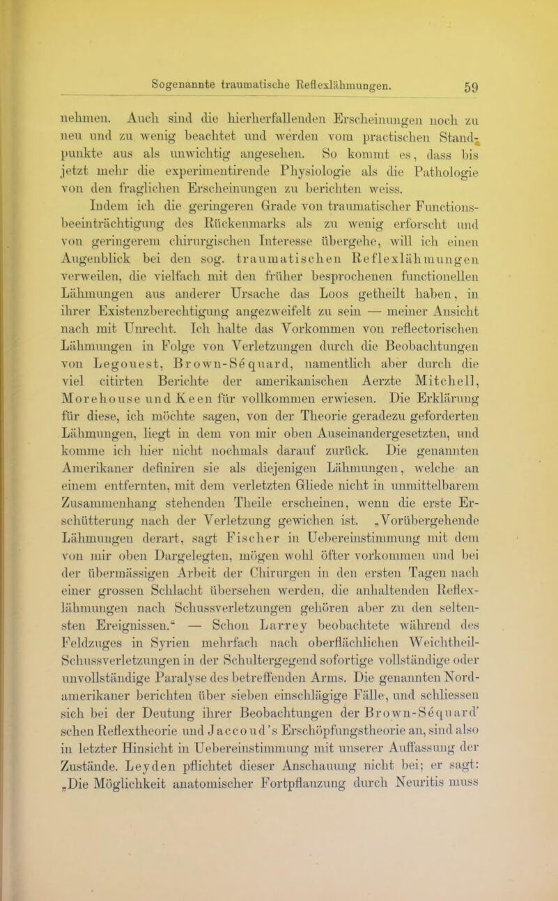 nehmen. Auch sind die hierherfallenden Erscheinungen noch zu neu und zu wenig beachtet und werden vom praktischen Stand- punkte aus als unwichtig angesehen. So kommt es, dass bis jetzt mehr die experimentirende Physiologie als die Pathologie von den fraglichen Erscheinungen zu berichten weiss. Indem ich die geringeren Grade von traumatischer Functions- beeinträchtigung des Rückenmarks als zu wenig erforscht und von geringerem chirurgischen Interesse übergehe, will ich einen Augenblick bei den sog. traumatischen Reflexlähmungen verweilen, die vielfach mit den früher besprochenen functioneilen Lähmungen aus anderer Ursache das Loos getheilt haben, in ihrer Existenzberechtigung angezweifelt zu sein — meiner Ansicht nach mit Unrecht. Ich halte das Vorkommen von reflectorischen Lähmungen in Folge von Verletzungen durch die Beobachtungen von Legouest, Brown-Sequard, namentlich aber durch die viel citirten Berichte der amerikanischen Aerzte Mitchell, Morehouse und Keen für vollkommen erwiesen. Die Erklärung für diese, ich möchte sagen, von der Theorie geradezu geforderten Lähmungen, liegt in dem von mir oben Auseinandergesetzten, und komme ich hier nicht nochmals darauf zurück. Die genannten Amerikaner definiren sie als diejenigen Lähmungen, welche an einem entfernten, mit dem verletzten Gliede nicht in unmittelbarem Zusammenhang stehenden Tlieile erscheinen, wenn die erste Er- schütterung nach der Verletzung gewichen ist. „Vorübergehende Lähmungen derart, sagt Fischer in Uebereinstimmung mit dem von mir oben Dargelegten, mögen wohl öfter Vorkommen und bei der übermässigen Arbeit der Chirurgen in den ersten Tagen nach einer grossen Schlacht übersehen werden, die anhaltenden Reflex- lähmungen nach Schussverletzungen gehören aber zu den selten- sten Ereignissen.“ — Schon Larrey beobachtete während des Feldzuges in Syrien mehrfach nach oberflächlichen Weichtheil- Schussverletzungen in der Schultergegend sofortige vollständige oder unvollständige Paralyse des betreffenden Arms. Die genannten Nord- amerikaner berichten über sieben einschlägige Fälle , und schliessen sich bei der Deutung ihrer Beobachtungen der Brown-Sequard’ sehen Reflextheorie und Jaccoud’s Erschöpfungstheorie an, sind also in letzter Hinsicht in Uebereinstimmung mit unserer Auffassung der Zustände. Leyden pflichtet dieser Anschauung nicht bei; er sagt: „Die Möglichkeit anatomischer Fortpflanzung durch Neuritis muss