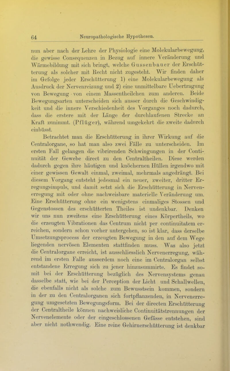 nun aber nach der Lehre der Physiologie eine Molekularbewegung, die gewisse Consequenzen in Bezug auf innere V eränderung und Wärmebildung mit sich bringt, welche Gussenbauer der Erschüt- terung als solcher mit Recht nicht zugesteht. Wir finden daher im Gefolge jeder Erschütterung 1) eine Molekularbewegung als Ausdruck der Nervenreizung und 2) eine unmittelbare Uebertragung von Bewegung - von einem Massentlieilchen zum anderen. Beide Bewegungsarten unterscheiden sich ausser durch die Geschwindig- keit und die innere Verschiedenheit des Vorganges noch dadurch, dass die erstere mit der Länge der durchlaufenen Strecke an Kraft zunimmt. (Pflüger), während umgekehrt die zweite dadurch einbüsst. Betrachtet man die Erschütterung in ihrer Wirkung auf die Centralorgane, so hat man also zwei Fälle zu unterscheiden. Im ersten Fall gelangen die vibrirenden Schwingungen in der Conti- nuität der Gewebe direct zu den Centraltheilen. Diese werden dadurch gegen ihre häutigen und knöchernen Hüllen irgendwo mit einer gewissen Gewalt einmal, zweimal, mehrmals angedrängt. Bei diesem Vorgang entsteht jedesmal ein neuer, zweiter, dritter Er- regungsimpuls, und damit setzt sich die Erschütterung in Nerven- erregung mit oder ohne nachweisbare materielle Veränderung um. Eine Erschütterung ohne ein wenigstens einmaliges Stossen und Gegenstossen des erschütterten Theiles ist undenkbar. Denken wir uns nun zweitens eine Erschütterung eines Körpertheils, wo die erzeugten Vibrationen das Centrum nicht per continuitatem er- reichen, sondern schon vorher untergehen, so ist klar, dass derselbe Umsetzungsprocess der erzeugten Bewegung iu den auf dem Wege liegenden nervösen Elementen stattfinden muss. Was also jetzt die Centralorgane erreicht, ist ausschliesslich Nervenerregung, wäh- rend im ersten Falle ausserdem noch eine im Centralorgan selbst entstandene Erregung sich zu jener hinzusunnnirte. Es findet so- mit bei der Erschütterung bezüglich des Nervensystems genau dasselbe statt, wie bei der Perception der Licht und Schallwellen, die ebenfalls nicht als solche zum Bewusstsein kommen, sondern in der zu den Centralorganen sich fortpflanzenden, in Nervenerre- gung umgesetzten Bewegungsform. Bei der directen Erschütterung der Centraltlieile können nachweisliche Continuitätstrennungen der Nervenelemente oder der eingeschlossenen Gefässe entstehen, sind aber nicht nothwendig. Eine reine Gehirnerschütterung ist denkbar