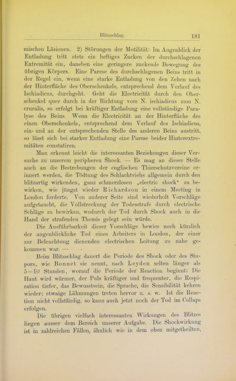 mischen Läsionen. 2) Störungen der Motilität: Im Augenblick der Entladung tritt stets ein heftiges Zucken der durchschlagenen Extremität ein, daneben eine geringere zuckende Bewegung des übrigen Körpers. Eine Parese des durchschlagenen Beins tritt in der Regel ein, wenn eine starke Entladung von den Zehen nach der Hinterfläche des Oberschenkels, entsprechend dem Verlauf des Ischiadicus, durchgeht. Geht die Electricität durch den Ober- schenkel quer durch in der Richtung vom N. ischiadicus zum N. cruralis, so erfolgt bei kräftiger Entladung eine vollständige Para- lyse des Beins. Wenn die Electricität an der Hinterfläche des einen Oberschenkels, entsprechend dem Verlauf des Ischiadicus, ein- und an der entsprechenden Stelle des anderen Beins austritt, so lässt sich bei starker Entladung eine Parese beider Hinterextre- mitäten constatiren. Man erkennt leicht die interessanten Beziehungen dieser Ver- suche zu unserem peripheren Shock. — Es mag an dieser Stelle auch an die Bestrebungen der englischen Thierschutzvereine er- innert werden, die Tödtung des Schlachtviehs allgemein durch den blitzartig wirkenden, ganz schmerzlosen „electric shock“ zu be- wirken, wie jüngst wieder Richardson in einem Meeting in London forderte. Von anderer Seite sind wiederholt Vorschläge aufgetaucht, die Vollstreckung der Todesstrafe durch electrische Schläge zu bewirken, wodurch der Tod durch Shock auch in die Hand der strafenden Themis gelegt sein würde. Die Ausführbarkeit dieser Vorschläge bewies noch kürzlich der augenblickliche Tod eines Arbeiters in London, der einer zur Beleuchtung dienenden electrischen Leitung zu nahe ge- kommen war. — Beim Blitzschlag dauert die Periode des Shock oder des Stu- pors, wie Bonnet sie nennt, nach Leyden selten länger als 5 —10 Stunden, worauf die Periode der Reaetion beginnt: Die Haut wird wärmer, der Puls kräftiger und frequenter, die Respi- ration tiefer, das Bewusstsein, die Sprache, die Sensibilität kehren wieder; etwaige Lähmungen treten hervor u. s. w. Ist die Reac- tion nicht vollständig, so kann auch jetzt noch der Tod im Collaps erfolgen. Die übrigen vielfach interessanten Wirkungen des Blitzes liegen ausser dem Bereich unserer Aufgabe. Die Shockwirkung ist in zahlreichen Fällen, ähnlich wie in dem oben mitgetheilten,