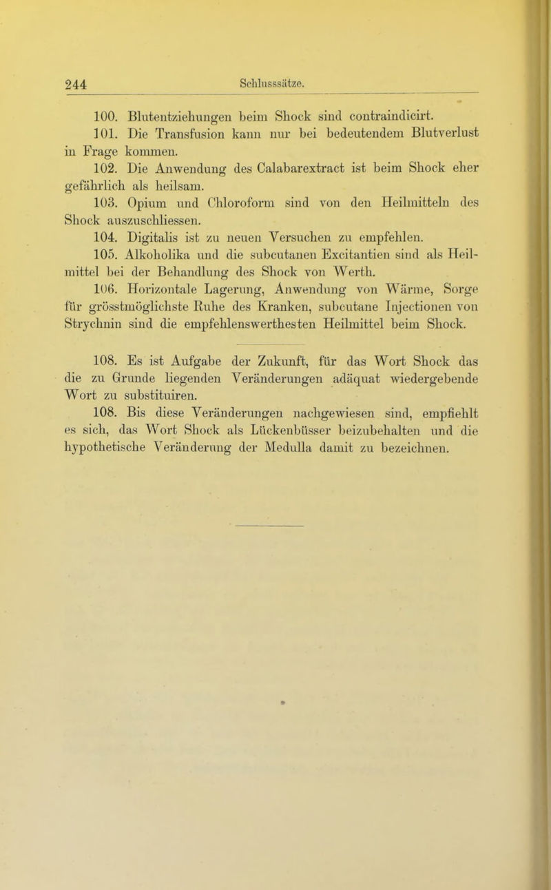 100. Blutentziehungen beim Sliock sind contraindicirt. 101. Die Transfusion kann nur bei bedeutendem Blutverlust in Frage kommen. 102. Die Anwendung des Calabarextract ist beim Shock eher gefährlich als heilsam. 103. Opium und Chloroform sind von den Heilmitteln des Shock auszuschliessen. 104. Digitalis ist zu neuen Versuchen zu empfehlen. 105. Alkoholika und die subcutanen Excitantien sind als Heil- mittel bei der Behandlung des Shock von Werth. 106. Horizontale Lagerung, Anwendung von Wärme, Sorge für grösstmöglichste Ruhe des Kranken, subcutane Injectionen von Strychnin sind die empfehlenswerthesten Heilmittel beim Shock. 108. Es ist Aufgabe der Zukunft, für das Wort Shock das die zu Grunde liegenden Veränderungen adäquat wiedergebende Wort zu substituiren. 108. Bis diese Veränderungen nachgewiesen sind, empfiehlt es sich, das Wort Shock als Lückenbüsser beizubehalten und die hypothetische Veränderung der Medulla damit zu bezeichnen.