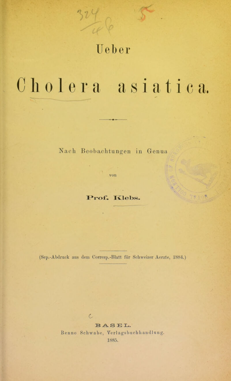 ' U e b e r C holera asiatie Nach Beobachtungen in Genua von Prof. Ivlel>s- (Sep.-Abdruck aus dem Corresp.-Blatt, fiir Schweizer Aerzte, 1884.) c 23 ^ SEX,. Benno Schwabe, Verlagsbuehli andlung. 1885.