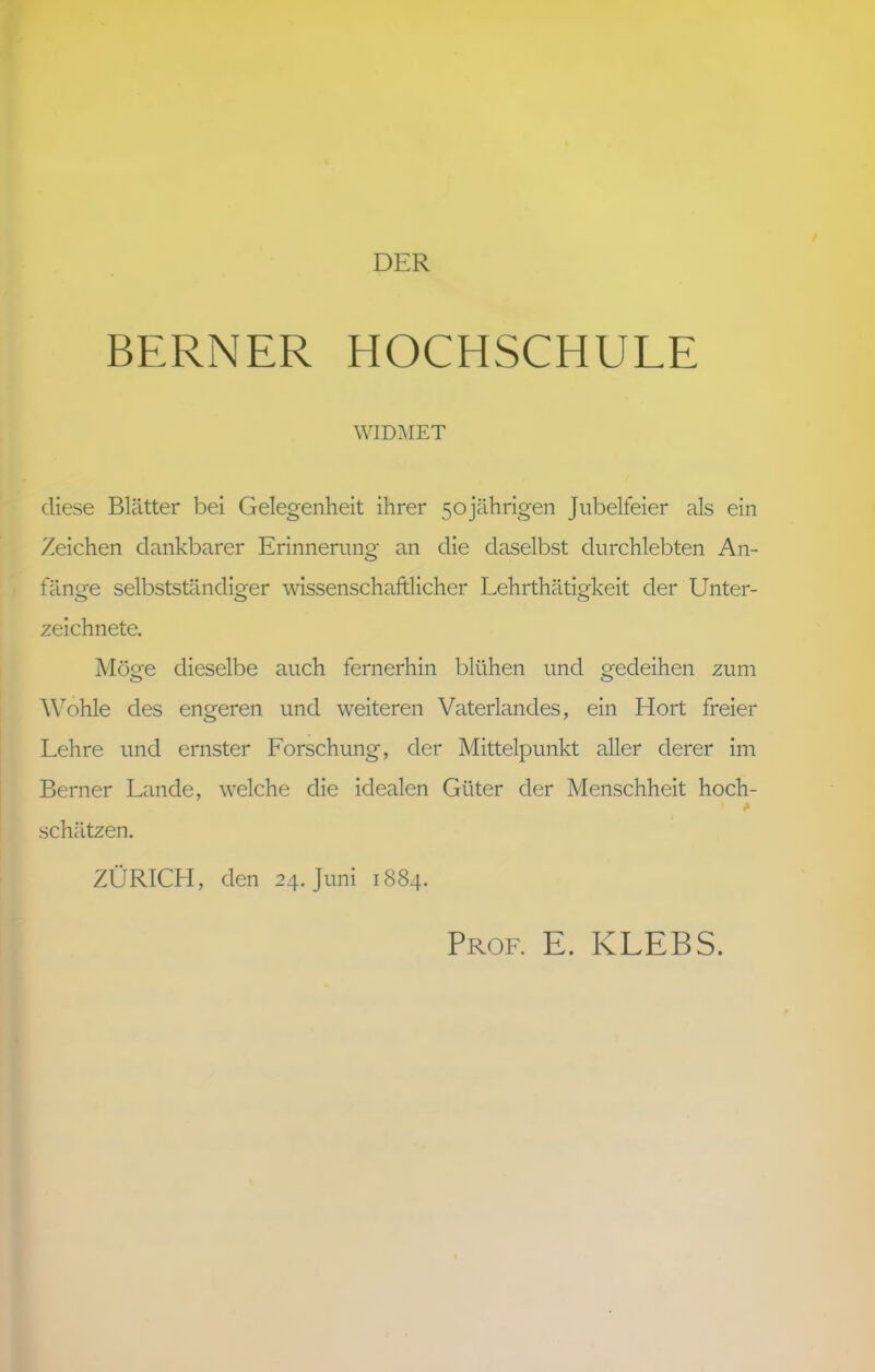 BERNER HOCHSCHULE WIDMET diese Blätter bei Gelegenheit ihrer 50jährigen Jubelfeier als ein Zeichen dankbarer Erinnerung an die daselbst durchlebten An- fänge selbstständiger wissenschaftlicher Lehrthätigkeit der Unter- zeichnete. Möge dieselbe auch fernerhin blühen und gedeihen zum Wohle des engeren und weiteren Vaterlandes, ein Hort freier Lehre und ernster Forschung, der Mittelpunkt aller derer im Berner Lande, welche die idealen Güter der Menschheit hoch- * schätzen. ZÜRICH, den 24. Juni 1884. Prof. E. KLEBS.