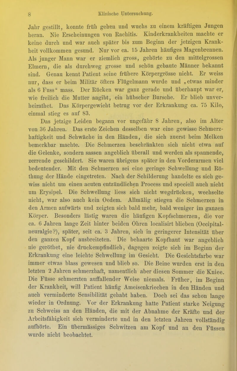 Jahr gestillt, konnte früh gehen und wuchs zu einem kräftigen Jungen heran. Nie Erscheinungen von Rachitis. Kinderkrankheiten machte er keine durch und war auch später bis zum Beginn der jetzigen Krank- heit vollkommen gesund. Nur vor ca. 15 Jahren häutiges Magenbrennen. Als junger Mann war er ziemlich gross, gehörte zu den mittelgrossen Eimern, die als durchweg grosse und schön gebaute Männer bekannt sind. Genau kennt Patient seine frühere Körpergrösse nicht. Er weiss nur, dass er beim Militär öfters Flügelmann wurde und „etwas minder als 6 Fuss“ mass. Der Rücken war ganz gerade und überhaupt war er, wie freilich die Mutter angibt, ein hübscher Bursche. Er blieb unver- heirathet. Das Körpergewicht betrug vor der Erkrankung ca. 75 Kilo, einmal stieg es auf 83. Das jetzige Leiden begann vor ungefähr 8 Jahreu, also im Alter von 36 Jahren. Das erste Zeichen desselben war eine gewisse Schmerz- haftigkeit und Schwäche in den Händen, die sich zuerst beim Melken bemerkbar machte. Die Schmerzen beschränkten sich nicht etwa auf die Gelenke, sondern sassen angeblich überall und werden als spannende, zerrende geschildert. Sie waren übrigens später in den Vorderarmen viel bedeutender. Mit den Schmerzen sei eine geringe Schwellung und Rö- thung der Hände eingetreten. Nach der Schilderung handelte es sich ge- wiss nicht um einen acuten entzündlichen Process und speciell auch nicht um Erysipel. Die Schwellung liess sich nicht wegdrücken, wechselte nicht, war also auch kein Oedem. Allmälig stiegen die Schmerzen in den Armen aufwärts und zeigten sich bald mehr, bald weniger im ganzen Körper. Besonders lästig waren die häutigen Kopfschmerzen, die vor ca. 6 Jahren lange Zeit hinter beiden Ohren localisirt blieben (Occipital- neuralgie?), später, seit ca. 3 Jahren, sich in geringerer Intensität über den ganzen Kopf ausbreiteten. Die behaarte Kopfhaut war angeblich nie geröthet, nie druckempfindlich, dagegen zeigte sich im Beginn der Erkrankung eine leichte Schwellung im Gesicht. Die Gesichtsfarbe war immer etwas blass gewesen und blieb so. Die Beine wurden erst in den letzten 2 Jahren schmerzhaft, namentlich aber diesen Sommer die Kniee. Die Fiisse schmerzten auffallender Weise niemals. Früher, im Beginn der Krankheit, will Patient häufig Ameisenkriechen in den Händen und auch verminderte Sensibilität gehabt haben. Doch sei das schon lange wieder in Ordnung. Vor der Erkrankung hatte Patient starke Neigung zu Schweiss an den Händen, die mit der Abnahme der Kräfte und der Arbeitsfähigkeit sich verminderte und in den letzten Jahren vollständig aufhörte. Ein übermässiges Schwitzen am Kopf und an den Füssen wurde nicht beobachtet.