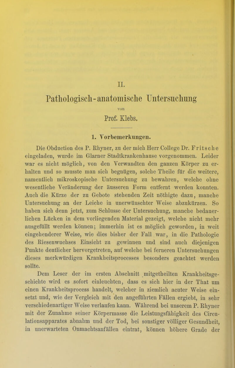 II. Pathologisch- anatomische Untersuchung von Prof. Klebs. 1. Vorbemerkungen. Die Obduction des P. Rhyner, zu der mich Herr College Dr. Fritsehe eingeladen, wurde im Glarner Stadtkrankenhause vorgenommen. Leider war es nickt möglich, von den Verwandten den ganzen Körper zu er- kalten und so musste man sich begnügen, solche Theile für die weitere, namentlich mikroskopische Untersuchung zu bewahren, welche ohne wesentliche Veränderung der äusseren Form entfernt werden konnten. Auch die Kürze der zu Gebote stehenden Zeit nöthigte dazu, manche Untersuchung an der Leiche in unerwünschter Weise abzukürzen. So haben sich denn jetzt, zum Schlüsse der Untersuchung, manche bedauer- lichen Lücken in dem vorliegenden Material gezeigt, welche nicht mehr ausgefüllt werden können; immerhin ist es möglich geworden, in weit eingehenderer Weise, wie dies bisher der Fall war, in die Pathologie des Riesenwuchses Einsicht zu gewinnen und sind auch diejenigen Punkte deutlicher hervorgetreten, auf welche bei ferneren Untersuchungen dieses merkwürdigen Krankheitsprocesses besonders geachtet werden sollte. Dem Leser der im ersten Abschnitt mitgetheilten Krankheitsge- schichte wird es sofort einleuchten, dass es sich hier in der That um einen Krankkeitsprocess handelt, welcher in ziemlich acuter Weise ein- setzt und, wie der Vergleich mit den angeführten Fällen ergiebt, in sehr verschiedenartiger Weise verlaufen kann. Während bei unserem P. Rkyner mit der Zunahme seiner Körpermasse die Leistungsfähigkeit des Circu- lationsapparates abnahm und der Tod, bei sonstiger völliger Gesundheit, in unerwarteten Onmachtsanfällen eintrat, können höhere Grade der