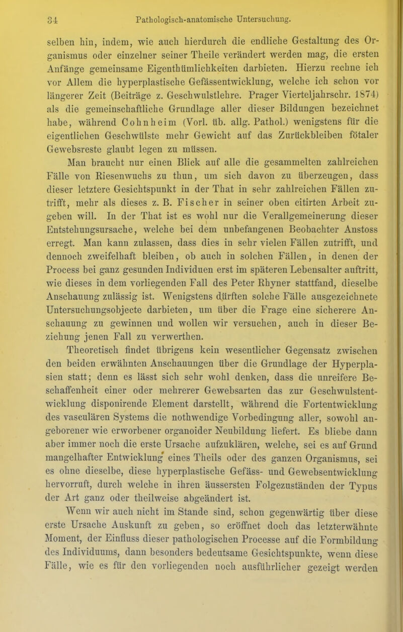 selben hin, indem, wie auch hierdurch die endliche Gestaltung des Or- ganismus oder einzelner seiner Theile verändert werden mag, die ersten Anfänge gemeinsame Eigenthümlichkeiten darbieten. Hierzu rechne ich vor Allem die hyperplastische Gefässentwicklung, welche ich schon vor längerer Zeit (Beiträge z. Geschwulstlehre. Prager Vierteljahrschr. 1874) als die gemeinschaftliche Grundlage aller dieser Bildungen bezeichnet habe, während Cohnheim (Vorl. üb. allg. Pathol.) wenigstens für die eigentlichen Geschwülste mehr Gewicht auf das Zurückbleiben fötaler Gewebsreste glaubt legen zu müssen. Man braucht nur einen Blick auf alle die gesammelten zahlreichen Fälle von Kiesenwuchs zu thun, um sich davon zu überzeugen, dass dieser letztere Gesichtspunkt in der That in sehr zahlreichen Fällen zu- trifft, mehr als dieses z. B. Fischer in seiner oben citirten Arbeit zu- geben will. In der That ist es wohl nur die Verallgemeinerung dieser Entstehungsursache, welche bei dem unbefangenen Beobachter Anstoss erregt. Man kann zulassen, dass dies in sehr vielen Fällen zutrifft, und dennoch zweifelhaft bleiben, ob auch in solchen Fällen, in denen der Process bei ganz gesunden Individuen erst im späteren Lebensalter auftritt, wie dieses in dem vorliegenden Fall des Peter Rhyner stattfand, dieselbe Anschauung zulässig ist. Wenigstens dürften solche Fälle ausgezeichnete Untersuchungsobjecte darbieten, um über die Frage eine sicherere An- schauung zu gewinnen und wollen wir versuchen, auch in dieser Be- ziehung jenen Fall zu verwerthen. Theoretisch findet übrigens kein wesentlicher Gegensatz zwischen den beiden erwähnten Anschauungen über die Grundlage der Hyperpla- sien statt; denn es lässt sich sehr wohl denken, dass die unreifere Be- schaffenheit einer oder mehrerer Gewebsarten das zur Geschwulstent- wicklung disponirende Element darstellt, während die Fortentwicklung des vasculären Systems die nothwendige Vorbedingung aller, sowohl an- geborener wie erworbener organoider Neubildung liefert. Es bliebe dann aber immer noch die erste Ursache aufzuklären, welche, sei es auf Grund mangelhafter Entwicklung' eines Theils oder des ganzen Organismus, sei es ohne dieselbe, diese hyperplastische Gefäss- und Gewebsentwicklung hervorruft, durch welche in ihren äussersten Folgezuständen der Typus der Art ganz oder theilweise abgeändert ist. Wenn wir auch nicht im Stande sind, schon gegenwärtig über diese erste Ursache Auskunft zu geben, so eröffnet doch das letzterwähnte Moment, der Einfluss dieser pathologischen Processe auf die Formbildung des Individuums, dann besonders bedeutsame Gesichtspunkte, wenn diese Fälle, wie es für den vorliegenden noch ausführlicher gezeigt werden