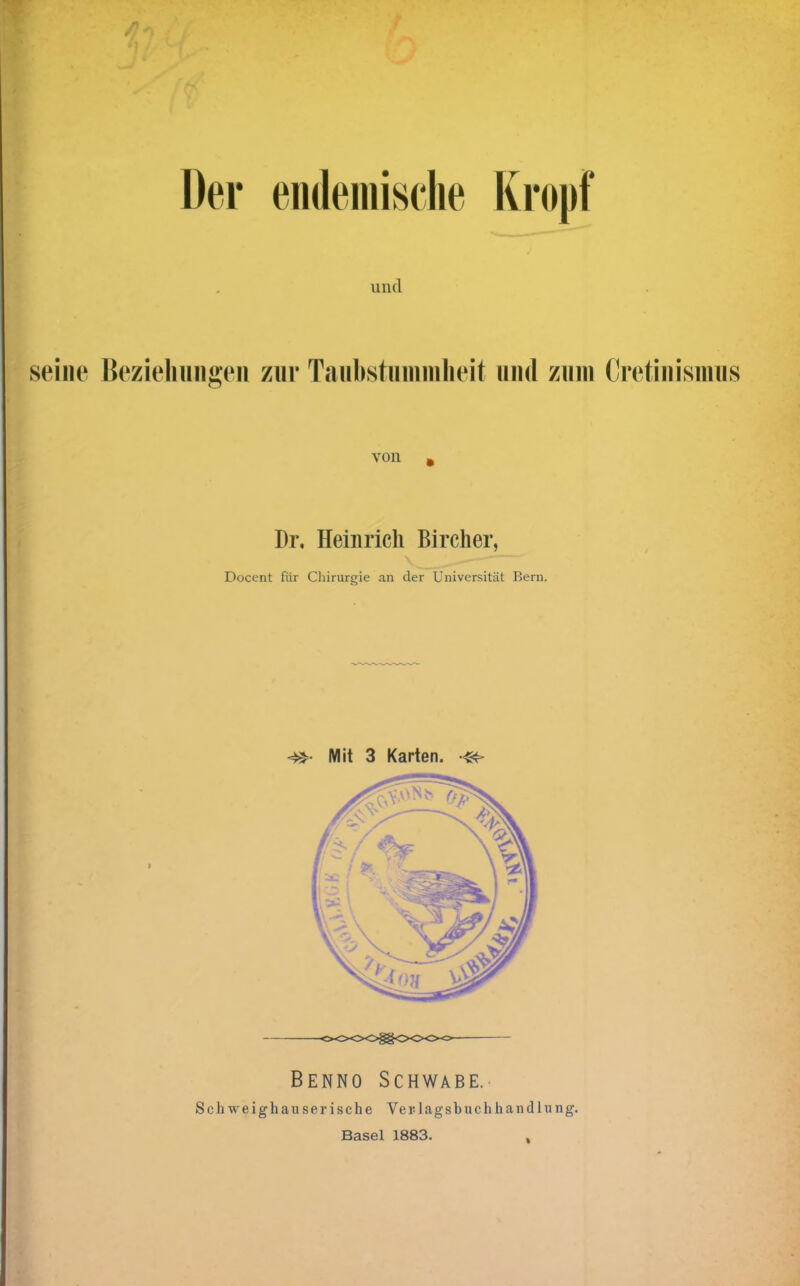 Der endemische Kropf und seine Beziehungen zur Taubstummheit und zum Cretinismus von * Dr. Heinrich Bireher, - -— Docent für Chirurgie an der Universität Bern. «»• Mit 3 Karten. Benno Schwabe.. Schweighauserische Verlagsbuchhandlung. Basel 1883.