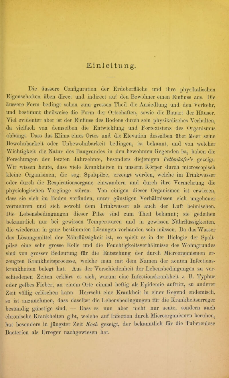 Einleitung. Die äussere Configuration der Erdoberfläche und ihre physikalischen Eigenschaften üben direct und indirect auf den Bewohner einen Einfluss aus. Die äussere Form bedingt schon zum grossen Thcil die Ansiedlung und den Verkehr, und bestimmt theilweise die Form der Ortschaften, sowie die Bauart der Häuser. Viel evidenter aber ist der Einfluss des Bodens durch sein physikalisches Verhalten, da vielfach von demselben die Entwicklung und Fortexistenz des Organismus abhängt. Dass das Klima eines Ortes und die Elevation desselben über Meer seine Bewohnbarkeit oder Unbewohnbarkeit bedingen, ist bekannt, und von welcher Wichtigkeit die Natur des Baugrundes in den bewohnten Gegenden ist, haben die Forschungen der letzten Jahrzehnte, besonders diejenigen Pettenlcofer’s gezeigt. Wir wissen heute, dass viele Krankheiten in unserm Körper durch microscopisch kleine Organismen, die sog. Spaltpilze, erzeugt werden, welche im Trinkwasser oder durch die Respirationsorgane einwandern und durch ihre Vermehrung die physiologischen Vorgänge stören. Von einigen dieser Organismen ist erwiesen, dass sie sich im Boden vorfinden, unter günstigen Verhältnissen sich imgeheuer vermehren und sich sowohl dem Trinkwasser als auch der Luft heimischen. Die Lebensbedingungen dieser Pilze sind zum Thcil bekannt; sie gedeihen bekanntlich nur bei gewissen Temperaturen und in gewissen Nährflüssigkeiten, die wiederum in ganz bestimmten Lösungen vorhanden sein müssen. Da das Wasser das Lösungsmittel der Nährflüssigkeit ist, so spielt es in der Biologie der Spalt- pilze eine sehr grosse Rolle und die Feuchtigkeitsverhältnisse des Wohngrundcs sind von grosser Bedeutung für die Entstehung der durch Microorganismen er- zeugten Krankhcitsprocesse, welche man mit dem Namen der acuten Infections- krankheiten belegt hat. Aus der Verschiedenheit der Lebensbedingungen zu ver- schiedenen Zeiten erklärt cs sich, warum eine Infectionskrankheit z. B. Typhus oder gelbes Fieber, an einem Orte einmal heftig als Epidemie auftritt, zu anderer Zeit völlig erlöschen kann. Herrscht eine Krankheit in einer Gegend endemisch, so ist anzunehmen, dass daselbst die Lebensbedingungen für die Krankheitserreger beständig günstige sind. — Dass es nun aber nicht nur acute, sondern auch chronische Krankheiten gibt, welche auf Infection durch Microorganismen beruhen, hat besonders in jüngster Zeit Koch gezeigt, der bekanntlich tür die Tuberculose Bacterien als Erreger nachgewiesen hat.