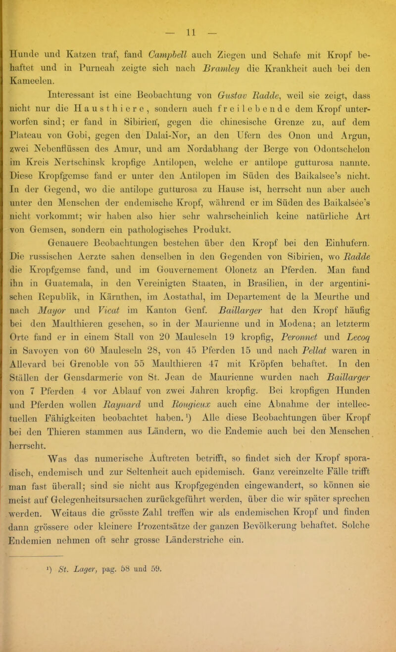 Hunde und Katzen traf, fand Campbell auch Ziegen und Schafe mit Kropf be- haftet und in Purneah zeigte sich nach Bramley die Krankheit auch bei den Kameelen. Interessant ist eine Beobachtung von Gustav Badde, weil sic zeigt, dass nicht nur die Hausthiere, sondern auch freilebende dem Kropf unter- worfen sind; er fand in Sibirien, gegen die chinesische Grenze zu, auf dem Plateau von Gobi, gegen den Dalai-Nor, an den Ufern des Onon und Argun, zwei Nebenflüssen des Amur, und am Nordabhang der Berge von Odontschelon im Kreis Nertschinsk kropfige Antilopen, welche er antilope guttnrosa nannte. Diese Kropfgemse fand er unter den Antilopen im Süden des Baikalsee’s nicht. In der Gegend, wo die antilope gutturosa zu Hause ist, herrscht nun aber auch unter den Menschen der endemische Kropf, während er im Süden des Baikalsee’s nicht vorkommt; wir haben also hier sehr wahrscheinlich keine natürliche Art von Gemsen, sondern ein pathologisches Produkt. Genauere Beobachtungen bestehen über den Kropf bei den Einhufern. Die russischen Aerzte sahen denselben in den Gegenden von Sibirien, wo Badde die Kropfgemse fand, und im Gouvernement Olonetz an Pferden. Man fand ihn in Guatemala, in den Vereinigten Staaten, in Brasilien, in der argentini- schen Republik, in Kärnthen, im Aostathal, im Departement de la Meurthe und nach Mayor und Vicat im Kanton Genf. Baillarger hat den Kropf häufig bei den Maulthicren gesehen, so in der Maurienne und in Modena; an letzterm Orte fand er in einem Stall von 20 Mauleseln 19 kropfig, Peronnet und Lecoq in Savoyen von 60 Mauleseln 28, von 45 Pferden 15 und nach Pellat waren in Allevard bei Grenoble von 55 Manlthiercn 47 mit Kröpfen behaftet. In den Ställen der Gensdarmcric von St. Jean de Maurienne wurden nach Baillarger von 7 Pferden 4 vor Ablauf von zwei Jahren kropfig. Bei kropfigen Hunden und Pferden wollen Baynard und Bougieux auch eine Abnahme der intellec- tuellen Fähigkeiten beobachtet haben.') Alle diese Beobachtungen über Kropf bei den Thieren stammen aus Ländern, wo die Endemie auch bei den Menschen herrscht. Was das numerische Auftreten betrifft, so findet sich der Kropf spora- disch, endemisch und zur Seltenheit auch epidemisch. Ganz vereinzelte Fälle trifft man fast überall; sind sie nicht aus Kropfgegenden eingewandert, so können sie meist auf Gelegenheitsursachen zurückgeführt werden, über die wir später sprechen werden. Weitaus die grösste Zahl treffen wir als endemischen Kropf und finden dann grössere oder kleinere Prozentsätze der ganzen Bevölkerung behaftet. Solche Endemien nehmen oft sehr grosse Länderstriche ein.