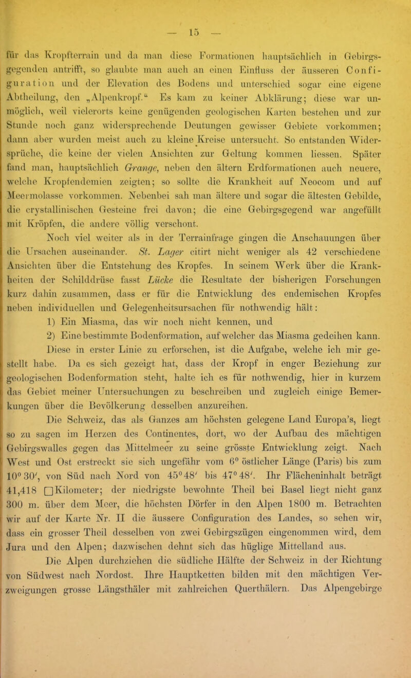 für (1 as Kropfterrain und da man diese Formationen hauptsächlich in Gebirgs- gegenden antrifft, so glaubte man auch an einen Einfluss der äusseren Confi- guration und der Elevation des Bodens und unterschied sogar eine eigene Abtheilung, den „Alpenkröpf.“ Es kam zu keiner Abklärung; diese war un- möglich, weil vielerorts keine genügenden geologischen Karten bestehen und zur Stunde noch ganz widersprechende Deutungen gewisser Gebiete Vorkommen; dann aber wurden meist auch zu kleine Kreise untersucht. So entstanden Wider- sprüche, die keine der vielen Ansichten zur Geltung kommen Hessen. Später fand man, hauptsächlich Grange, neben den ältern Erdformationen auch neuere, welche Kropfendemien zeigten; so sollte die Krankheit auf Neocom und auf Meermolasse Vorkommen. Nebenbei sah man ältere und sogar die ältesten Gebilde, die crystallinischen Gesteine frei davon; die eine Gebirgsgegend war angefüllt mit Kröpfen, die andere völlig verschont. Noch viel weiter als in der Terrainfrage gingen die Anschauungen über die Ursachen auseinander. St. Lager citirt nicht weniger als 42 verschiedene Ansichten über die Entstehung des Kropfes. In seinem Werk über die Krank- heiten der Schilddrüse fasst Lüche die Resultate der bisherigen Forschungen kurz dahin zusammen, dass er für die Entwicklung des endemischen Kropfes neben individuellen und Gelegenheitsursachen für nothwendig hält: 1) Ein Miasma, das wir noch nicht kennen, und 2) Eine bestimmte Bodenformation, auf welcher das Miasma gedeihen kann. Diese in erster Linie zu erforschen, ist die Aufgabe, welche ich mir ge- stellt habe. Da es sich gezeigt hat, dass der Kropf in enger Beziehung zur geologischen Bodenformation steht, halte ich cs für nothwendig, hier in kurzem das Gebiet meiner Untersuchungen zu beschreiben und zugleich einige Bemer- i kungen über die Bevölkerung desselben anzureihen. Die Schweiz, das als Ganzes am höchsten gelegene Land Europa’s, liegt i so zu sagen im Herzen des Continentes, dort, wo der Aufbau des mächtigen Gcbirgswalles gegen das Mittelmeer zu seine grösste Entwicklung zeigt,. Nach West und Ost erstreckt sie sich ungefähr vom 6° östlicher Länge (Paris) bis zum 10° 30', von Süd nach Nord von 45° 48' bis 47° 48h Ihr Flächeninhalt beträgt 41,418 □Kilometer; der niedrigste bewohnte Tlieil bei Basel liegt nicht ganz I 300 m. über dem Meer, die höchsten Dörfer in den Alpen 1800 m. Betrachten | wir auf der Karte Nr. II die äussere Configuration des Landes, so sehen wir, t dass ein grosser Tlieil desselben von zwei Gebirgszügen eingenommen wird, dem Jura und den Alpen; dazwischen dehnt sich das hüglige Mittelland aus. Die Alpen durchziehen die südliche Hälfte der Schweiz in der Richtung von Südwest nach Nordost. Ihre Hauptketten bilden mit den mächtigen Ver- zweigungen grosse Längsthäler mit zahlreichen Querthälern. Das Alpengebirge