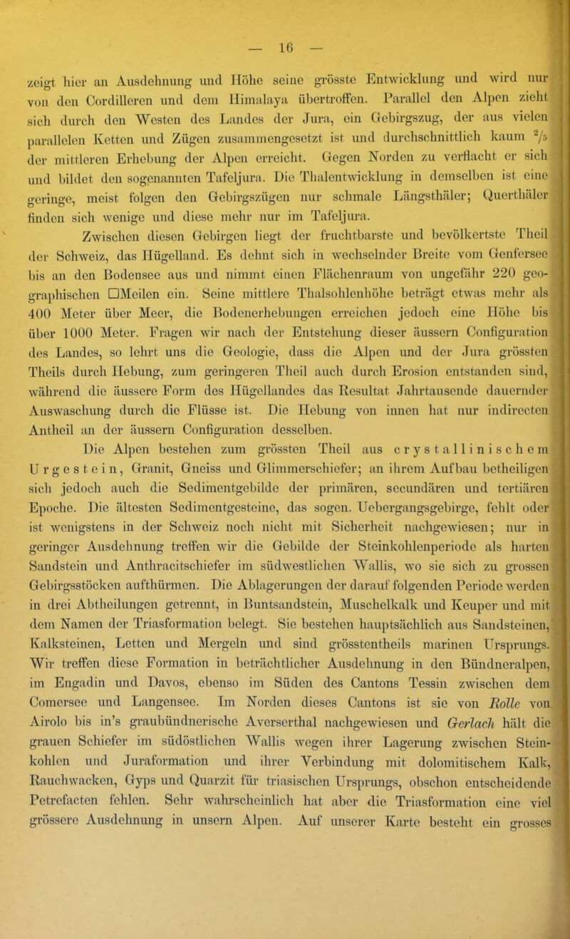 zeigt hier an Ausdehnung und Höhe seine grösste Entwicklung und wird nur von den Cordilleren und dem Himalaya übertroffen. Parallel den Alpen zieht sich durch den Westen des Landes der Jura, ein Gebirgszug, der aus vielen parallelen Ketten und Zügen zusammengesetzt ist und durchschnittlich kaum 2j-> der mittleren Erhebung der Alpen erreicht. Gegen Korden zu verflacht er sich und bildet den sogenannten Tafeljura. Die Thalentwicklung in demselben ist eine geringe, meist folgen den Gebirgszügen nur schmale Längsthäier; Quertliäler finden sich wenige und diese mehr nur im Tafeljura. Zwischen diesen Gebirgen liegt der fruchtbarste und bevölkertste Tlieil der Schweiz, das Hügelland. Es dehnt sich in wechselnder Breite vom Genfersee bis an den Bodeosee aus und nimmt einen Flächenraum von ungefähr 220 geo- graphischen DMeilen ein. Seine mittlere Thalsohlenhöhe beträgt etwas mehr als 400 Meter über Meer, die Bodenerhebungen erreichen jedoch eine Höhe bis über 1000 Meter. Fragen wir nach der Entstehung dieser äussern Configuration des Landes, so lehrt uns die Geologie, dass die Alpen und der Jura grössten Theils durch Hebung, zum geringeren Tlieil auch durch Erosion entstanden sind, während die äussere Form des Hügellandes das Resultat Jahrtausende dauernder Auswaschung durch die Flüsse ist. Die Hebung von innen hat nur indirecten Antheil an der äussern Configuration desselben. Die Alpen bestehen zum grössten Tlieil aus crystallinischem Urgestein, Granit, Gneiss und Glimmerschiefer; an ihrem Aufbau betheiligen sich jedoch auch die Sedimentgebilde der primären, secundären und tertiären Epoche. Die ältesten Sedimentgesteine, das sogen. Uebergangsgebirge, fehlt oder ist wenigstens in der Schweiz noch nicht mit Sicherheit nachgewiesen; nur in geringer Ausdehnung treffen wir die Gebilde der Steinkohlenperiode als harten Sandstein und Anthracitschiefer im südwestlichen Wallis, wo sie sich zu grossen Gebirgsstöcken aufthürmen. Die Ablagerungen der darauf folgenden Periode werden in drei Abtheilungen getrennt, in Buntsandstein, Muschelkalk und Keuper und mit dem Namen der Triasformation belegt. Sie bestehen hauptsächlich aus Sandsteinen, Kalksteinen, Letten und Mergeln und sind grösstentheils marinen Ursprungs. Wir treffen diese Formation in beträchtlicher Ausdehnung in den Bündneralpen, im Engadin und Davos, ebenso im Süden des Cantons Tessin zwischen dem Comersee und Langensee. Im Norden dieses Cantons ist sie von Rolle von Airolo bis in’s graubündnerische Averserthal nachgewiesen und G-erlcieli hält die grauen Schiefer im südöstlichen AVallis wegen ihrer Lagerung zwischen Stein- kohlen und Juraformation und ihrer Verbindung mit dolomitischem Kalk, Rauchwacken, Gyps und Quarzit für trbasischen Ursprungs, obschon entscheidende Petrefacten fehlen. Sehr wahrscheinlich hat aber die Triasformation eine viel grössere Ausdehnung in unsern Alpen. Auf unserer Karte besteht ein m-osses