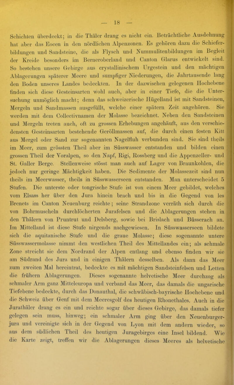 Schichten überdeckt; in die Thäler drang cs nicht ein. Beträchtliche Ausdehnung hat aber das Eocen in den nördlichen Alpenzonen. Es gehören dazu die Schiefer- bildungen und Sandsteine, die als Flysch und Nummulitenbildungen im Begleit der Kreide besonders im Berneroberland und Canton Glarus entwickelt sind. So bestehen unsere Gebirge aus crystallinischem Urgestein und den mächtigen Ablagerungen späterer Meere und sumpfiger Niederungen, die Jahrtausende lang den Boden unseres Landes bedeckten. In der dazwischen gelegenen Hochebene finden sich diese Gesteinsarten wohl auch, aber in einer Tiefe, die die Unter- suchung unmöglich macht; denn das schweizerische Hügelland ist mit Sandsteinen, Mergeln und Sandmassen ausgefüllt, welche einer spätem Zeit angehören. Sie werden mit dem Collectivnamen der Molasse bezeichnet. Neben den Sandsteinen und Mergeln treten auch, oft zu grossen Erhebungen angehäuft, aus den verschie- densten Gesteinsarten bestehende Geröllmassen auf, die durch einen festen Kitt aus Mergel oder Sand zur sogenannten Nagelfluh verbunden sind. Sic sind tlicils im Meer, zum grössten Theil aber im Süsswasser entstanden und bilden einen grossen Theil der Voralpen, so den Napf, Rigi, Rossberg und die Appenzeller- und St. Galler Berge. Stellenweise stösst man auch auf Lager von Braunkohlen, die jedoch nur geringe Mächtigkeit haben. Die Sedimente der Molassezeit sind nun thcils im Meerwasser, theils in Süsswasserseen entstanden. Man unterscheidet 5 Stufen. Die unterste oder tongrische Stufe ist von einem Meer gebildet, welches vom Eisass her über den Jura hinein brach und bis in die Gegend von les Brenets im Canton Neuenburg reichte; seine Strandzone verräth sich durch die von Bohrmuscheln durchlöcherten Jurafelsen und die Ablagerungen stehen in den Thälcrn von Pruntrut und Delsberg, sowie bei Brislach und Büsserach an. Im Mittelland ist diese Stufe nirgends nachgewiesen. In Süsswasserseen bildete sich die aquitanische Stufe und die graue Molasse; diese sogenannte untere Süsswassermolasse nimmt den westlichen Theil des Mittellandes ein; als schmale Zone streicht sie dem Nordrand der Alpen entlang und ebenso finden wir sie am Südrand des Jura und in einigen Thälern desselben. Als dann das Meer zum zweiten Mal hereintrat, bedeckte es mit mächtigen Sandsteinfelsen und Letten die frühem Ablagerungen. Dieses sogenannte helvetische Meer durchzog als schmaler Arm ganz Mitteleuropa und verband das Meer, das damals die ungarische Tiefebene bedeckte, durch das Donauthal, die schwäbisch-bayrische Hochebene und die Schweiz über Genf mit dem Meeresgolf des heutigen Rhonethaies. Auch in die Jurathäler drang es ein und reichte sogar über dieses Gebirge, das damals tiefer gelegen sein muss, hinweg; ein schmaler Arm ging über den Neuenburgcr- jura und vereinigte sich in der Gegend von Lyon mit dem andern wieder, so aus dem südlichen Theil des heutigen Juragebirges eine Insel bildend. AVic die Karte zeigt, treffen wir die Ablagerungen dieses Meeres als helvetische