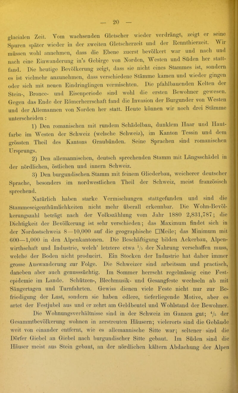 glacialen Zeit. Vom wachsenden Gletscher wieder verdrängt, zeigt er seine j Spuren später wieder in der zweiten Gletsclierzoit. und der Rennthierzeit. Wir müssen wohl annehmen, dass die Ebene zuerst bevölkert war und nach und nach eine Einwanderung in’s Gebirge von Norden, Westen und Süden her statt- fand. Die heutige Bevölkerung zeigt, dass sie nicht eines Stammes ist, sondern es ist vielmehr anzunehmen, dass verschiedene Stämme kamen und wieder gingen oder sich mit neuen Eindringlingen vermischten. Die pfahlbauenden. Kelten der Stein-, Bronce- und Eisenperiode sind wohl die ersten Bewohner gewesen. Gegen das Ende der Römerherrschaft fand die Invasion der Burgunder von Westen und der Allemannen von Norden her statt. Heute können wir noch drei Stämme unterscheiden : 1) Den romanischen mit rundem Schädelbau, dunklem Haar und Haut- farbe im Westen der Schweiz (welsche Schweiz), im Kanton Tessin und dem grössten Theil des Kantons Graubünden. Seine Sprachen sind romanischen Ursprungs. 2) Den allemannischen, deutsch sprechenden Stamm mit Längsschädel in der nördlichen, östlichen und innern Schweiz. 8) Den burgundischen. Stamm mit feinem Gliederbau, weicherer deutscher Sprache, besonders im nordwestlichen Theil der Schweiz, meist französisch sprechend. Natürlich haben starke Vermischungen stattgefunden und sind die Stammeseigenthümlichkeiten nicht mehr überall erkennbar. Die Wohn-Bevöl- kerungszahl beträgt nach der Volkszählung vom Jahr 1880 2,831,787; die Dichtigkeit der Bevölkerung ist sehr verschieden; das Maximum findet sich in der Nordostschweiz 8 — 10,000 auf die geographische DMcile; das Minimum mit 600—1,000 in den Alpenkantonen. Die Beschäftigung bilden Ackerbau, Alpen- wirtlischaft und Industrie, welch’ letztere etwa l/s der Nahrung verschaffen muss, welche der Boden nicht producirt. Ein Stocken der Industrie hat daher immer grosse Auswanderung zur Folge. Die Schweizer sind arbeitsam und practisch, daneben aber auch genusssüchtig. Im Sommer herrscht regelmässig eine Fest- epidemie im Lande. Schützen-, Blechmusik- und Gesangfeste wechseln ab mit Sängertagen und Turnfahrten. Gewiss dienen viele Feste nicht nur zur Be- friedigung der Lust, sondern sic haben edlere, tioferlicgcnde Motive, aber es artet der Festjubel aus und er zehrt am Geldbeutel und Wohlstand der Bewohner. Die Wohnungsverhältnisse sind in der Schweiz im Ganzen gut; 4/5 der Gesammtbevölkerung wohnen in zerstreuten Häusern; vielerorts sind die Gebäude weit von einander entfernt, wie es allemannische Sitte war; seltener sind die Dörfer Giebel an Giebel nach burgundischer Sitte gebaut. Im Süden sind die Häuser meist aus Stein gebaut, an der nördlichen kältern Abdachung der Alpen