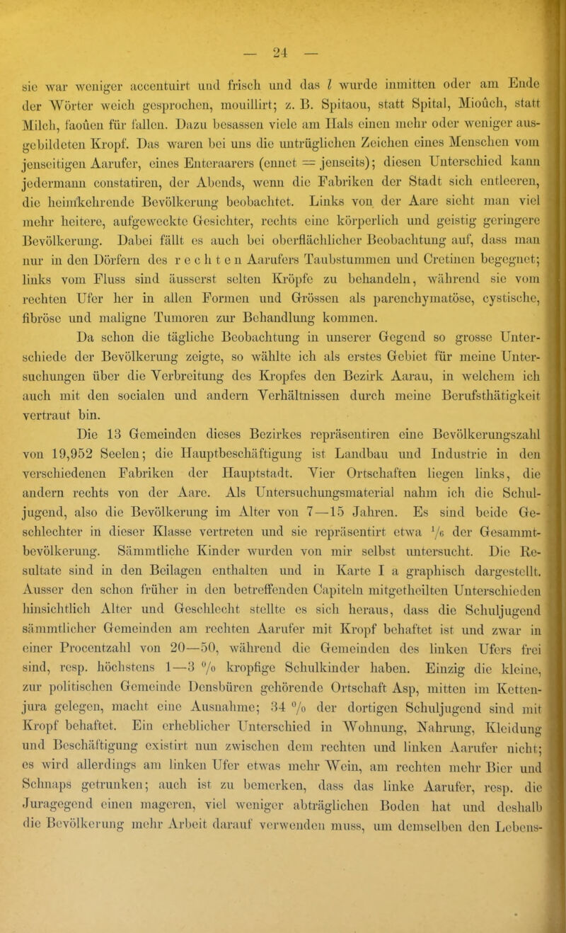 sie war weniger accenfeuirt und frisch und das l wurde inmitten oder am Ende der Wörter weich gesprochen, mouillirt; z. B. Spitaou, statt Spital, Miouch, statt Milch, faoüen für fallen. Dazu besasscn viele am Hals einen mehr oder weniger aus- gebildeten Kropf. Das waren bei uns die untrüglichen Zeichen eines Menschen vom jenseitigen Aarufer, eines Enteraarers (cnnet — jenseits); diesen Unterschied kann jedermann constatircn, der Abends, wenn die Fabriken der Stadt sich entleeren, die heinikehrende Bevölkerung beobachtet. Links von der Aare sicht man viel mehr heitere, aufgeweckte Gesichter, rechts eine körperlich und geistig geringere Bevölkerung. Dabei fällt es auch bei oberflächlicher Beobachtung auf, dass man nur in den Dörfern des rechten Aarufers Taubstummen und Cretinen begegnet; links vom Fluss sind äusserst selten Kröpfe zu behandeln, während sie vom rechten Ufer her in allen Formen und Grössen als parenchymatöse, cystische, fibröse und maligne Tumoren zur Behandlung kommen. Da schon die tägliche Beobachtung in unserer Gegend so grosse Unter- schiede der Bevölkerung zeigte, so wählte ich als erstes Gebiet für meine Unter- suchungen über die Yerbreitung des Kropfes den Bezirk Aarau, in welchem ich auch mit den socialen und andern Verhältnissen durch meine Berufsthätigkcit vertraut bin. Die 13 Gemeinden dieses Bezirkes repräsentiren eine Bevölkerungszahl von 19,952 Seelen; die Hauptbeschäftigung ist Landbau und Industrie in den verschiedenen Fabriken der Hauptstadt. Vier Ortschaften liegen links, die andern rechts von der Aare. Als Untersuchungsmaterial nahm ich die Schul- jugend, also die Bevölkerung im Alter von 7 —15 Jahren. Es sind beide Ge- schlechter in dieser Klasse vertreten und sie repräsentirt etwa */g der Gesammt- bevölkcrung. Sämmtliche Kinder wurden von mir selbst untersucht. Die Re- sultate sind in den Beilagen enthalten und in Karte I a graphisch dargestellt. Ausser den schon früher in den betreffenden Capiteln mitgetheilten Unterschieden hinsichtlich Alter und Gescldecht stellte es sich heraus, dass die Schuljugend sämmtlieher Gemeinden am rechten Aarufer mit Kropf behaftet ist und zwar in einer Procentzahl von 20—50, während die Gemeinden des linken Ufers frei sind, resp. höchstens 1—3 °/o kropfige Schulkinder haben. Einzig die kleine, zur politischen Gemeinde Dcnsbürcn gehörende Ortschaft Asp, mitten im Ketten- jura gelegen, macht eine Ausnahme; 34 % der dortigen Schuljugend sind mit Kropf behaftet. Ein erheblicher Unterschied in Wohnung, Nahrung, Kleidung und Beschäftigung existirt nun zwischen dem rechten und linken Aarufer nicht; es wird allerdings am linken Ufer etwas mehr Wein, am rechten mehr Bier und Schnaps getrunken; auch ist zu bemerken, dass das linke Aarufer, resp. die Juragegend einen mageren, viel weniger abträglichen Boden hat und deshalb die Bevölkerung mehr Arbeit darauf verwenden muss, um demselben den Lebens-