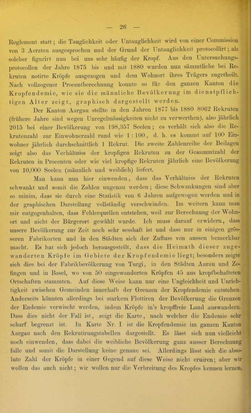 Reglement statt; die Tauglichkeit oder Untauglichkeit wird von einer Commission von 3 Aerzten ausgesprochen und der Grund der Untauglichkeit protocollirt; als solcher figurirt nun bei uns sehr häufig der Kropf. Aus den Untersuchungs- protocollen der Jahre 1875 bis und mit 1880 wurden nun sämmtliche bei Re- kruten notirte Kröpfe ausgezogen und dem Wohnort ihres Trägers zugetheilt. Nach vollzogener Procentberechnung konnte so für den ganzen Kanton die Kropfendemie, wie sie die männliche Bevölkerung im dienstpflich- tigen Alter zeigt, graphisch dargestellt werden. Der Kanton Aargau stellte in den Jahren 1877 bis 1880 8062 Rekruten (frühere Jahre sind wegen Unregelmässigkeiten nicht zu verwerthen), also jährlich 2015 bei einer Bevölkerung von 198,357 Seelen ; cs verhält sich also die Re- krutenzahl zur Einwohnerzahl rund wie 1 : 100, d. li. cs kommt auf 100 Ein- wohner jährlich durchschnittlich 1 Rekrut. Die zweite Zahlenreihe der Beilagen zeigt also das Verhältnis der kropfigen Rekruten zu der Gesammtzahl der Rekruten in Procenten oder wie viel kropfige Rekruten jährlich eine Bevölkerung von 10,000 Seelen (männlich und weiblich) liefert. Man kann nun hier einwenden, dass das Yerhältniss der Rekruten schwankt und somit die Zahlen ungenau werden ; diese Schwankungen sind aber so minim, dass sie durch eine Statistik von 6 Jahren aufgewogen werden und in der graphischen Darstellung vollständig verschwinden. Im weitern kann man mir entgegenhalten, dass Fehlerquellen entstehen, weil zur Berechnung der W ohn- ort und nicht der Bürgerort gewählt wurde. Ich muss darauf erwidern, dass unsere Bevölkerung zur Zeit noch sehr sesshaft ist und dass nur in einigen grös- seren Fabrikorten und in den Städten sich der Zufluss von aussen bemerkbar macht. Es hat sich jedoch herausgestellt, dass die Heimath dieser zuge- wanderten Kröpfe im Gebiete der Kropfendemie liegt; besonders zeigte sich dies bei der Fabrikbevölkerung von Turgi, in den Städten Aarau und Zo- fingen und in Basel, wo von 50 eingewanderten Kröpfen 45 aus kropfbehafteten Ortschaften stammten. Auf diese Weise kann nur eine Ungleichheit und Unrich- tigkeit zwischen Gemeinden innerhalb der Grenzen der Kropfendemie entstehen. Anderseits könnten allerdings bei starkem Flottiren der Bevölkerung die Grenzen der Endemie verwischt werden, indem Kröpfe in’s kropffreie Land auswandern. Dass dies nicht der Fall ist, zeigt die Karte, nach welcher die Endemie sehr scharf begrenzt ist. In Karte Nr. I ist die Kropfendemie im ganzen Kanton Aargau nach den Rekrutirungstabellen dargestellt. Es lässt sich nun vielleicht noch einwenden, dass dabei die weibliche Bevölkerung ganz ausser Berechnung falle und somit die Darstellung keine genaue sei. Allerdings lässt sich die abso- lute Zahl der Kröpfe in einer Gegend auf diese Weise nicht eruiren; aber wir wollen das auch nicht; wir wollen nur die Verbreitung des Kropfes kennen lernen,