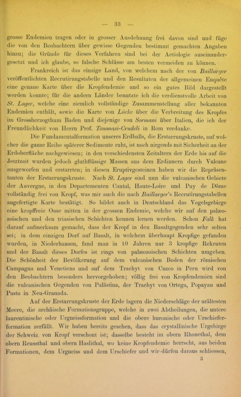 grosse Endemien tragen oder in grosser Ausdehnung frei davon sind und füge die von den Beobachtern über gewisse Gegenden bestimmt gemachten Angaben hinzu; die Gründe für dieses Verfahren sind bei der Aetiologie auseinander- gesetzt und ich glaube, so falsche Schlüsse am besten vermeiden zu können. Frankreich ist das einzige Land, von welchem nach der von Baillarger veröffentlichten Iiecrutirungstabeile und den Resultaten der allgemeinen Enquete eine genaue Karte über die Kropfendemie und so ein gutes Bild dargestellt werden konnte; für die andern Länder benutzte ich die verdienstvolle Arbeit von St. Lager, welche eine ziemlich vollständige Zusammenstellung aller bekannten Endemien enthält, sowie die Karte von Lücke über die Verbreitung des Kropfes im Grossherzogthum Baden und diejenige von Sormani über Italien, die ich der Freundlichkeit von Herrn Prof. Tommasi-Crudeli in Rom verdanke. Die Fundamentalformation unseres Erdballs, die Erstarrungskruste, auf wel- cher die ganze Reihe späterer Sedimente ruht, ist noch nirgends mit Sicherheit an der Erdoberfläche nachgewiesen; in den verschiedensten Zeitaltern der Erde bis auf die Jetztzeit wurden jedoch gluthflüssige Massen aus dem Erdinnern durch Vulcane ausgeworfen und erstarrten; in diesen Eruptivgesteinen haben wir die Repräsen- tanten der Erstarrungskruste. Hach St. Lager sind nun die vulcanisclicn Gebiete der Auvergne, in den Departementen Cantal, Haute-Loire und Puy de Dome vollständig frei von Kropf, was mir auch die nach Baillarger’s Rccrutirungstabellen angefertigte Karte bestätigt. So bildet auch in Deutschland das Vogelsgebirge eine kropffreie Oase mitten in der grossen Endemie, welche wir auf den palteo- zoischen und den triasischen Schichten kennen lernen werden. Schon Falk hat darauf aufmerksam gemacht, dass der Kropf in den Basaltgegenden sehr selten sei; in dem einzigen Dorf auf Basalt, in welchem überhaupt Kropfige gefunden wurden, in Niederhausen, fand man in 10 Jahren nur 3 kropfige Rekruten und der Basalt dieses Dorfes ist rings von paläozoischen Schichten umgeben. Die Schönheit der Bevölkerung auf dem vulcanischen Boden der römischen Campagna und Venctiens und auf dem Trachyt von Cnzco in Peru wird von den Beobachtern besonders hervorgehoben; völlig frei von Kropfendemien sind die vulcanischen Gegenden von Palästina, der Trachyt von Ortega, Popayan und Pasto in Neu-Granada. Auf der Erstarrungskruste der Erde lagern die Niederschläge der urältesten Meere, die archäische Formationsgruppe, welche in zwei Abtheilungen, die untere laurentinische oder Urgneissformation und die obere huronische oder Urschiefer- formation zerfällt. Wir haben bereits gesehen, dass das crystallinische Urgebirge der Schweiz von Kropf verschont ist; dasselbe besteht im obern Rhonethal, dem obern Reussthal und obern Haslithal, wo keine Kropfendemie herrscht, aus beiden Formationen, dem Urgneiss und dem Urschiefer und wir dürfen daraus schliessen, 3