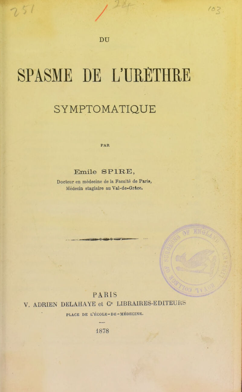 SPASME DE L’URETHRE SYMPTOMATIQUE PAR Emile SPIRE, Docteur en médecine de la Faculté de Paris, Médecin stagiaire au Val-de-Grice. PARIS V. ADRIEN DELAHAYE et G0 LIBRAIRES-EDITEURS PLACE DE L’ÉCOLE-DE-MÉDECINE. 1878