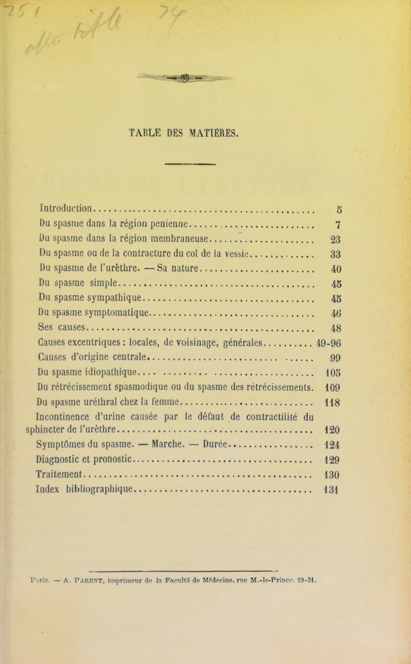 - -, JtjK CT TABLE DES MATIÈRES. Introduction 5 Du spasme dans la région penienne 7 Du spasme dans la région membraneuse 23 Du spasme ou de la contracture du col de la vessie 33 Du spasme de l’urèthre. —Sa nature 40 Du spasme simple 45 Du spasme sympathique 45 Du spasme symptomatique 46 Ses causes 48 Causes excentriques : locales, de voisinage, générales 49-96 Causes d’origine centrale 99 Du spasme idiopathique 105 Du rétrécissement spasmodique ou du spasme des rétrécissements. 109 Du spasme uréthral chez la femme 118 Incontinence d’urine causée par le défaut de contractilité du sphincter de l’urèthre 120 Symptômes du spasme. — Marche. — Durée 124 Diagnostic et pronostic 129 Traitement 130 Index bibliographique 131 Paris. — A. Parent, imprimeur de la Faculté de Médecine, rue M.-le-Princc. 29-31.