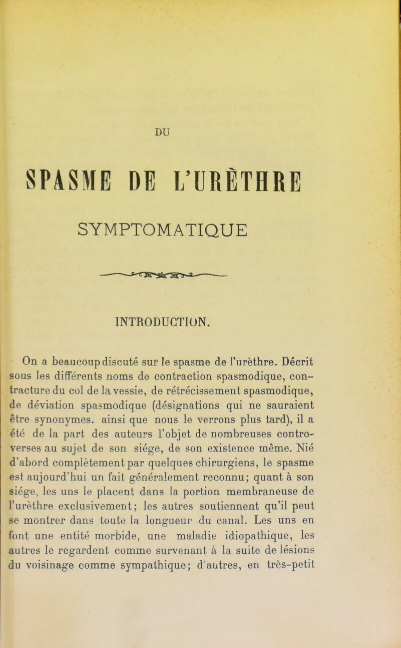 SPASME DE L’URÈTHRE SYMPTOMATIQUE INTRODUCTION. On a beaucoup discuté sur Je spasme de l’urèthre. Décrit sous les différents noms de contraction spasmodique, con- tracture du col de la vessie, de rétrécissement spasmodique, de déviation spasmodique (désignations qui ne sauraient être synonymes, ainsi que nous le verrons plus tard), il a été de la part des auteurs l’objet de nombreuses contro- verses au sujet de son siège, de son existence même. Nié d’abord complètement par quelques chirurgiens, le spasme est aujourd’hui un fait généralement reconnu; quant à son siège, les uns le placent dans la portion membraneuse de l’urèthre exclusivement; les autres soutiennent qu’il peut se montrer dans toute la longueur du canal. Les uns en font une entité morbide, une maladie idiopathique, les autres le regardent comme survenant à la suite de lésions du voisinage comme sympathique; d'antres, en très-petit