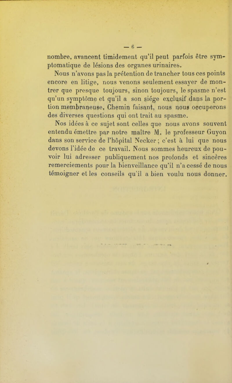 nombre, avancent timidement qu’il peut parfois être sym- ptomatique de lésions des organes urinaires. Nous n’avons pas la prétention de trancher tous ces points encore en litige, nous venons seulement essayer de mon- trer que presque toujours, sinon toujours, le spasme n’est qu’un symptôme et qu’il a son siège exclusif dans la por- tion membraneuse. Chemin faisant, nous nous occuperons des diverses questions qui ont trait au spasme. Nos idées à ce sujet sont celles que nous avons souvent entendu émettre par notre maître M. le professeur Guyon dans son service de l’hôpital Necker; c’est à lui que nous devons l’idée de ce travail. Nous sommes heureux de pou- voir lui adresser publiquement nos profonds et sincères remerciements pour la bienveillance qu’il n’a cessé de nous témoigner et les conseils qu’il a bien voulu nous donner. é