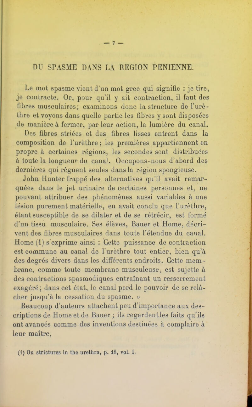 DU SPASME DANS LA REGION PENIENNE. Le mot spasme vient d’un mot grec qui signifie : je tire, je contracte. Or, pour qu’il y ait contraction, il faut des fibres musculaires; examinons donc la structure de l’urè- thre et voyons dans quelle partie les fibres y sont disposées de manière à fermer, par leur action, la lumière du canal. Des fibres striées et des fibres lisses entrent dans la composition de l’urèthre; les premières appartiennent en propre à certaines régions, les secondes sont distribuées à toute 1a. longueur du canal. Occupons-nous d’abord des dernières qui régnent seules dans la région spongieuse. John Hunter frappé des alternatives qu’il avait remar- quées dans le jet urinaire de certaines personnes et, ne pouvant attribuer des phénomènes aussi variables à une lésion purement matérielle, en avait conclu que l’urèthre, étant susceptible de se dilater et de se rétrécir, est formé d’un tissu musculaire. Ses élèves, Bauer et Home, décri- vent des fibres musculaires dans toute l’étendue du canal. Home (1) s’exprime ainsi : Cette puissance de contraction est commune au canal de l’urèthre tout entier, bien qu’à des degrés divers dans les différents endroits. Cette mem- brane, comme toute membrane musculeuse, est sujette à des contractions spasmodiques entraînant un resserrement exagéré; dans cet état, le canal perd le pouvoir de se relâ- cher jusqu’à la cessation du spasme. » Beaucoup d’auteurs attachent peu d’importance aux des- criptions de Home et de Bauer ; ils regardentles faits qu’ils ont avancés comme des inventions destinées à complaire à leur maître.