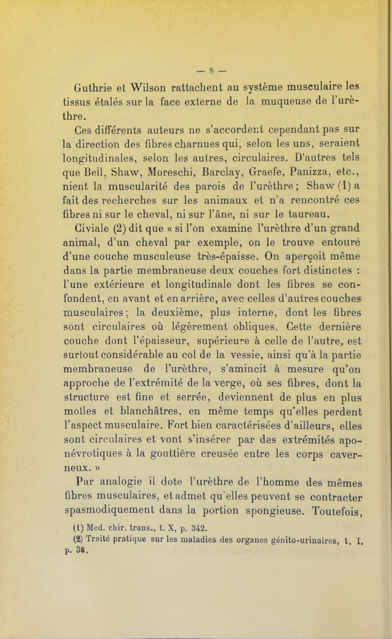 Guthrie et Wilson rattachent au système musculaire les tissus étalés sur la face externe de la muqueuse de l’urè- thre. Ces différents auteurs ne s’accordent cependant pas sur la direction des fibres charnues qui, selon les uns, seraient longitudinales, selon les autres, circulaires. D’autres tels que Bell, Shaw, Moreschi, Barclay, Graefe, Panizza, etc., nient la muscularité des parois de l’urèthre; Shaw (1) a fait des recherches sur les animaux et n’a rencontré ces fibres ni sur le cheval, ni sur l’âne, ni sur le taureau. Giviale (2) dit que « si l’on examine l’urèthre d’un grand animal, d’un cheval par exemple, on le trouve entouré d’une couche musculeuse très-épaisse. On aperçoit même dans la partie membraneuse deux couches fort distinctes : l’une extérieure et longitudinale dont les fibres se con- fondent, en avant et en arrière, avec celles d’autres couches musculaires; la deuxième, plus interne, dont les fibres sont circulaires où légèrement obliques. Cette dernière couche dont l’épaisseur, supérieure à celle de l’autre,, est surtout considérable au col de la vessie, ainsi qu’à la partie membraneuse de l’urèthre, s’amincit à mesure qu’on approche de l’extrémité de la verge, où ses fibres, dont la structure est fine et serrée, deviennent de plus en plus molles et blanchâtres, en même temps qu’elles perdent l’aspect musculaire. Fort bien caractérisées d’ailleurs, elles sont circulaires et vont s’insérer par des extrémités apo- névrotiques à la gouttière creusée entre les corps caver- neux. » Par analogie il dote l’urèthre de l’homme des mêmes fibres musculaires, et admet qu’elles peuvent se contracter spasmodiquement dans la portion spongieuse. Toutefois, (1) Med. chir. trans., t. X, p. 342. (2) Traité pratique sur les maladies des organes génito-urinaires, t. I. p. 38.
