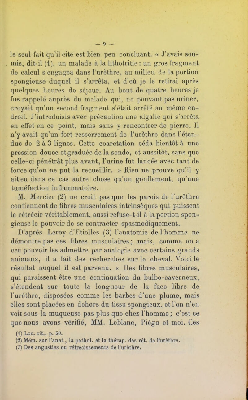 le seul fait qu’il cite est bien peu concluant. « J’avais sou- mis, dit-il (1), un malade à la lithotritie : un gros fragment de calcul s’engagea dans l’urèthre, au milieu de la portion spongieuse duquel il s’arrêta, et d’où je le retirai après quelques heures de séjour. Au bout de quatre heures je fus rappelé auprès du malade qui, rie pouvant pas uriner, croyait qu’un second fragment s’était arrêté au même en- droit. J’introduisis avec précaution une algalie qui s’arrêta en effet en ce point, mais sans y rencontrer de pierre. Il n’y avait qu’un fort resserrement de l’urèthre dans l’éten- due de 2 à 3 lignes. Cette coarctation céda bientôt à une pression douce etgraduée de la sonde, et aussitôt, sans que celle-ci pénétrât plus avant, l’urine fut lancée avec tant de force qu’on ne put la recueillir. » Rien ne prouve qu’il y ait eu dans ce cas autre chose qu’un gonflement, qu’une tuméfaction inflammatoire. M. Mercier (2) ne croit pas que les parois de l’urèthre contiennent de fibres musculaires intrinsèques qui puissent le rétrécir véritablement, aussi refuse-t-il à la portion spon- gieuse le pouvoir de se contracter spasmodiquement. D’après Leroy d’Etiolles (3) l’anatomie de l’homme ne démontre pas ces fibres musculaires; mais, comme on a cru pouvoir les admettre par analogie avec certains grands animaux, il a fait des recherches sur le cheval. Voici le résultat auquel il est parvenu. « Des fibres musculaires, qui paraissent être une continuation du bulbo-caverneux, s’étendent sur toute la longueur de la face libre de l’urèthre, disposées comme les barbes d’une plume, mais elles sont placées en dehors du tissu spongieux, et l’on n’en voit sous la muqueuse pas plus que chez l’homme ; c’est ce que nous avons vérifié, MM. Leblanc, Piégu et moi. Ces (1) Loc. cit., p. 50. (2) Mém. sur l’anat., la pathol. et la thérap. des rét. de l’urèthre. (3) Des angusties ou rétrécissements de l’urèthre.