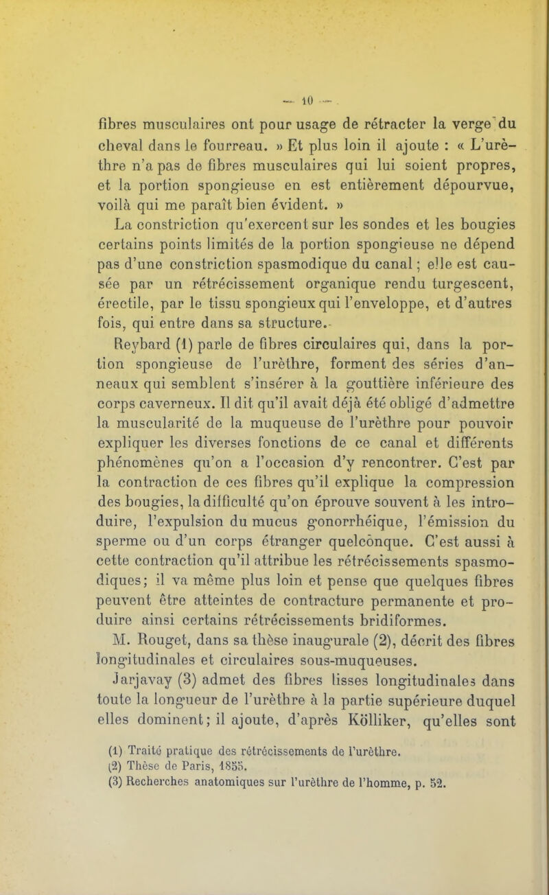 fibres musculaires ont pour usage de rétracter la verge du cheval dans le fourreau. » Et plus loin il ajoute : « L’urè- thre n’a pas de fibres musculaires qui lui soient propres, et la portion spongieuse en est entièrement dépourvue, voilà qui me paraît bien évident. » La constriction qu'exercent sur les sondes et les bougies certains points limités de la portion spongieuse ne dépend pas d’une constriction spasmodique du canal ; elle est cau- sée par un rétrécissement organique rendu turgescent, érectile, par le tissu spongieux qui l’enveloppe, et d’autres fois, qui entre dans sa structure. Reybard (1) parle de fibres circulaires qui, dans la por- tion spongieuse de l’urèthre, forment des séries d’an- neaux qui semblent s’insérer à la gouttière inférieure des corps caverneux. Il dit qu’il avait déjà été obligé d’admettre la muscularité de la muqueuse de l’urèthre pour pouvoir expliquer les diverses fonctions de ce canal et différents phénomènes qu’on a l’occasion d’y rencontrer. C’est par la contraction de ces fibres qu’il explique la compression des bougies, la difficulté qu’on éprouve souvent à les intro- duire, l’expulsion du mucus gxmorrhéique, l’émission du sperme ou d’un corps étranger quelconque. C’est aussi à cette contraction qu’il attribue les rétrécissements spasmo- diques; il va même plus loin et pense que quelques fibres peuvent être atteintes de contracture permanente et pro- duire ainsi certains rétrécissements bridiformes. M. Rouget, dans sa thèse inaugmrale (2), décrit des fibres longitudinales et circulaires sous-muqueuses. Jarjavay (3) admet des fibres lisses longitudinales dans toute la longueur de l’urètbre à la partie supérieure duquel elles dominent; il ajoute, d’après Kolliker, qu’elles sont (1) Traité pratique des rétrécissements de l’urèthre. (2) Thèse de Paris, 1855, (3) Recherches anatomiques sur l’urèthre de l’homme, p. 52.