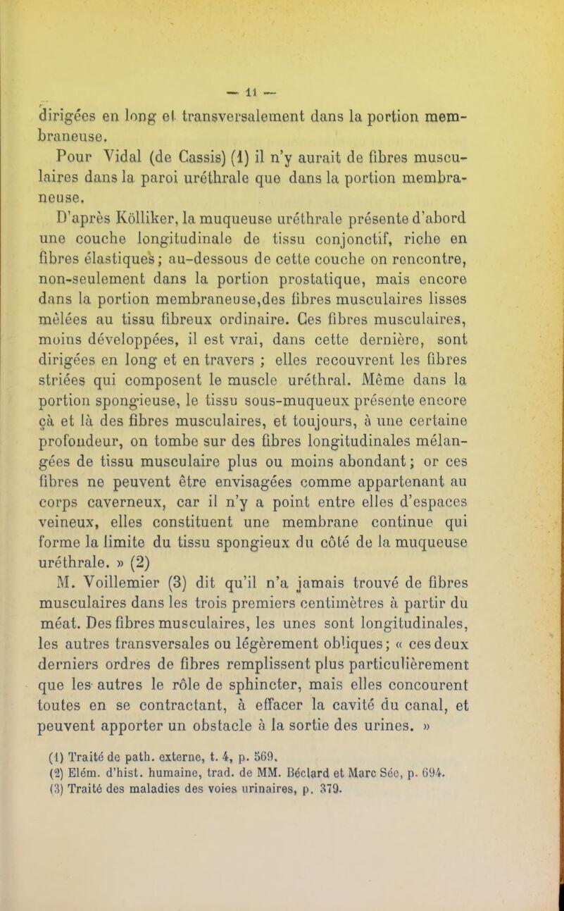 r dirigées en long el transversalement dans la portion mem- braneuse. Pour Vidal (de Cassis) (1) il n’y aurait de fibres muscu- laires dans la paroi uréthrale que dans la portion membra- neuse. D’après Kôlliker, la muqueuse uréthrale présente d'abord une couche longitudinale de tissu conjonctif, riche en fibres élastiques; au-dessous de cette couche on rencontre, non-seulement dans la portion prostatique, mais encore dans la portion membraneuse,des fibres musculaires lisses mêlées au tissu fibreux ordinaire. Ces fibres musculaires, moins développées, il est vrai, dans cette dernière, sont dirigées en long et en travers ; elles recouvrent les fibres striées qui composent le muscle uréthral. Même dans la portion spongieuse, le tissu sous-muqueux présente encore çà et là des fibres musculaires, et toujours, à une certaine profondeur, on tombe sur des fibres longitudinales mélan- gées de tissu musculaire plus ou moins abondant ; or ces fibres ne peuvent être envisagées comme appartenant au corps caverneux, car il n’y a point entre elles d’espaces veineux, elles constituent une membrane continue qui forme la limite du tissu spongieux du côté de la muqueuse uréthrale. » (2) M. Voillemier (3) dit qu’il n’a jamais trouvé de fibres musculaires dans les trois premiers centimètres à partir du méat. Des fibres musculaires, les unes sont longitudinales, les autres transversales ou légèrement obliques; « ces deux derniers ordres de fibres remplissent plus particulièrement que les- autres le rôle de sphincter, mais elles concourent toutes en se contractant, à effacer la cavité du canal, et peuvent apporter un obstacle à la sortie des urines. » (1) Traité de path. externe, t. 4, p. 569. (2) Elém. d’hist. humaine, trad. de MM. Béclard et Marc Sée, p. 694. (3) Traité des maladies des voies urinaires, p. 379.