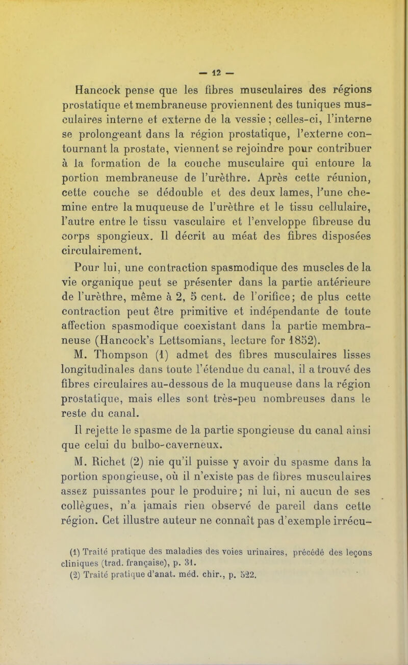 Hancock pense que les fibres musculaires des régions prostatique et membraneuse proviennent des tuniques mus- culaires interne et externe de la vessie ; celles-ci, l’interne se prolongeant dans la région prostatique, l’externe con- tournant la prostate, viennent se rejoindre pour contribuer à la formation de la couche musculaire qui entoure la portion membraneuse de l’urèthre. Après cette réunion, cette couche se dédouble et des deux lames, Tune che- mine entre la muqueuse de l’urèthre et le tissu cellulaire, l’autre entre le tissu vasculaire et l’enveloppe fibreuse du corps spongieux. Il décrit au méat des fibres disposées circulairement. Pour lui, une contraction spasmodique des muscles de la vie organique peut se présenter dans la partie antérieure de l’urèthre, même à 2, 5 cent, de l’orifice; de plus cette contraction peut être primitive et indépendante de toute affection spasmodique coexistant dans la partie membra- neuse (Hancock’s Lettsomians, lecture for 1852). M. Thompson (1) admet des fibres musculaires lisses longitudinales dans toute l’étendue du canal, il a trouvé des fibres circulaires au-dessous de la muqueuse dans la région prostatique, mais elles sont très-peu nombreuses dans le reste du canal. Il rejette le spasme de la partie spongieuse du canal ainsi que celui du bulbo-caverneux. M. Richet (2) nie qu’il puisse y avoir du spasme dans la portion spongieuse, où il n’existe pas de fibres musculaires assez puissantes pour le produire; ni lui, ni aucun de ses collègues, n’a jamais rien observé de pareil dans cette région. Cet illustre auteur ne connaît pas d’exemple irrécu- (1) Traité pratique des maladies des voies urinaires, précédé des leçons cliniques (trad. française), p. 31. (2) Traité pratique d’anat. méd. chir., p. 522.