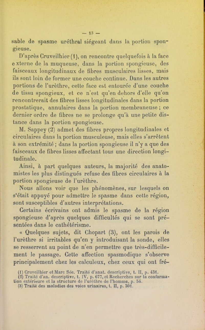sable de spasme uréthral siégeant dans la portion spon- gieuse. D’après Gruveilhier (1), on rencontre quelquefois à la face externe de la muqueuse, dans la portion spongieuse, des faisceaux longitudinaux de fibres musculaires lisses, mais ils sont loin de former une couche continue. Dans les autres portions de l’urèthre, cette face est entourée d’une couche de tissu spongieux, et ce n'est qu’en dehors d’elle qu’on rencontrerait des fibres lisses longitudinales dans la portion prostatique, annulaires dans la portion membraneuse ; ce dernier ordre de fibres ne se prolonge qu’à une petite dis- tance dans la portion spongieuse. M. Sappey (2) admet des fibres propres longitudinales et circulaires dans la portion musculeuse, mais elles s’arrêtent à son extrémité ; dans la portion spongieuse il n’y a que des faisceaux de fibres lisses affectant tous une direction longi- tudinale. Ainsi, à part quelques auteurs, la majorité des anato- mistes les plus distingués refuse des fibres circulaires à la portion spongieuse de l’urèthre. Nous allons voir que les phénomènes, sur lesquels on s’était appuyé pour admettre le spasme dans cette région, sont susceptibles d’autres interprétations. Certains écrivains ont admis le spasme de la région spongieuse d’après quelques difficultés qui se sont pré- sentées dans le cathétérisme. « Quelques sujets, dit Chopart (3), ont les parois de l’urèthre si irritables qu’en y introduisant la sonde, elles se resserrent au point de n’en permettre que très-difficile- ment le passage. Cette affection spasmodique s’observe principalement chez les calculeux, chez ceux qui ont fré- (1) Cruveilhier et Marc Sée. Traité d’anat. descriptive, t. II, p. 431. (2) Traité d’an, descriptive, t. IV, p. 677, et Recherches sur la conforma- tion extérieure et la structure de l’urèthre de l’homme, p. 54. (3) Traité des maladies des voies urinaires, t, II, p. 30t.