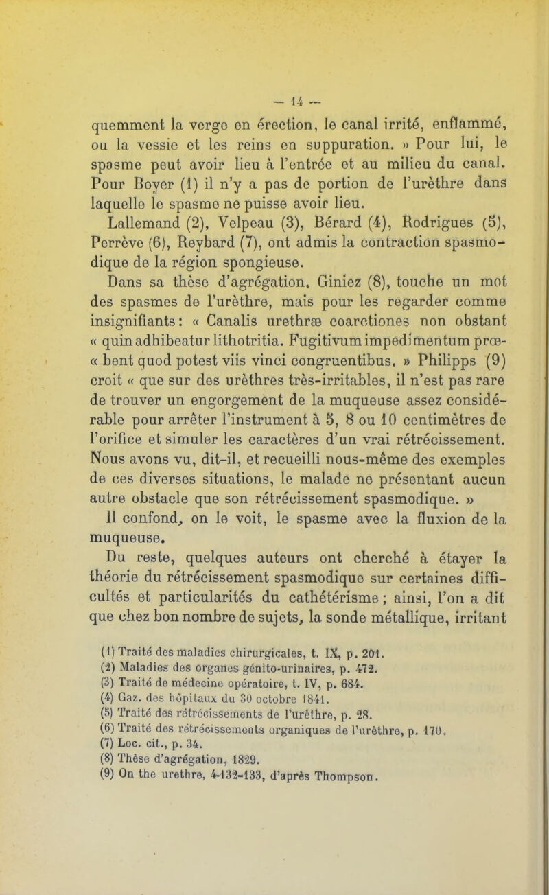 quemment la verge en érection, le canal irrité, enflammé, ou la vessie et les reins en suppuration. » Pour lui, le spasme peut avoir lieu à l’entrée et au milieu du canal. Pour Boyer (1) il n’y a pas de portion de l’urèthre dans laquelle le spasme ne puisse avoir lieu. Lallemand (2), Velpeau (3), Bérard (4), Rodrigues (5), Perrève (6), Reybard (7), ont admis la contraction spasmo- dique de la région spongieuse. Dans sa thèse d’agrégation, Giniez (8), touche un mot des spasmes de l’urèthre, mais pour les regarder comme insignifiants: « Ganalis urethræ coarctiones non obstant « quinadhibeatur lithotritia. Fugitivumimpedimentum prœ- « bent quod potest viis vinci congruentibus. » Philipps (9) croit « que sur des urèthres très-irritables, il n’est pas rare de trouver un engorgement de la muqueuse assez considé- rable pour arrêter l’instrument à 5, 8 ou 10 centimètres de l’orifice et simuler les caractères d’un vrai rétrécissement. Nous avons vu, dit-il, et recueilli nous-même des exemples de ces diverses situations, le malade ne présentant aucun autre obstacle que son rétrécissement spasmodique. » 11 confond, on le voit, le spasme avec la fluxion de la muqueuse. Du reste, quelques auteurs ont cherché à étayer la théorie du rétrécissement spasmodique sur certaines diffi- cultés et particularités du cathétérisme ; ainsi, l’on a dit que chez bon nombre de sujets, 1a. sonde métallique, irritant (1) Traité des maladies chirurgicales, t. IX, p. 201. (2) Maladies des organes génito-urinaires, p. 472. (3) Traité de médecine opératoire, t. IV, p. 684. (4) Gaz. des hôpitaux du 30 octobre 1841. (8) Traité des rétrécissements de l’urèthre, p. 28. (6) Traité des rétrécissements organiques de l’urèthre, p. 170. (7) Loc. cit., p. 34. (8) Thèse d’agrégation, 1829. (9) On the urethre, 4-132-133, d’après Thompson.