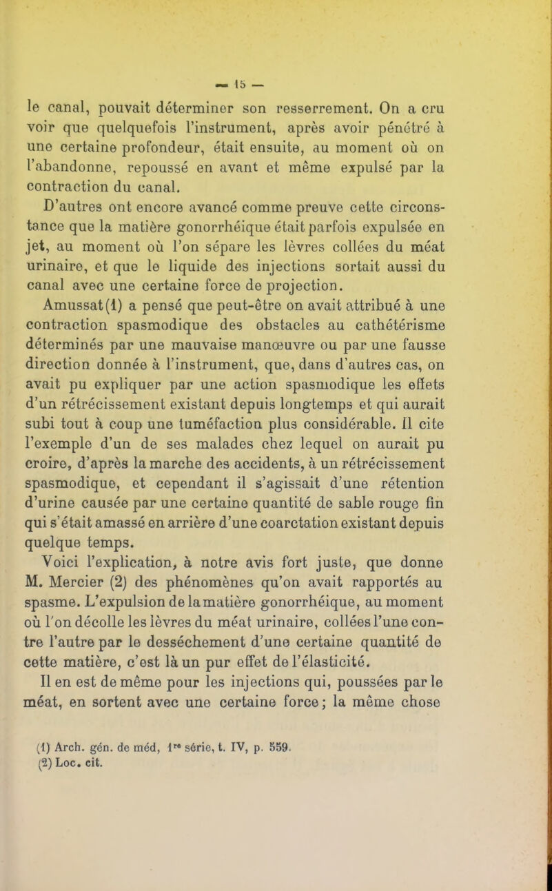 le canal, pouvait déterminer son resserrement. On a cru voir que quelquefois l’instrument, après avoir pénétré à une certaine profondeur, était ensuite, au moment où on l’abandonne, repoussé en avant et même expulsé par la contraction du canal. D’autres ont encore avancé comme preuve cette circons- tance que la matière gonorrhéique était parfois expulsée en jet, au moment où l’on sépare les lèvres collées du méat urinaire, et que le liquide des injections sortait aussi du canal avec une certaine force de projection. Amussat(l) a pensé que peut-être on avait attribué à une contraction spasmodique des obstacles au cathétérisme déterminés par une mauvaise manœuvre ou par une fausse direction donnée à l’instrument, que, dans d’autres cas, on avait pu expliquer par une action spasmodique les effets d’un rétrécissement existant depuis longtemps et qui aurait subi tout à coup une tuméfaction plus considérable. 11 cite l’exemple d’un de ses malades chez lequel on aurait pu croire, d’après la marche des accidents, à un rétrécissement spasmodique, et cependant il s’agissait d’une rétention d’urine causée par une certaine quantité de sable rouge fin qui s’était amassé en arrière d’une coarctation existant depuis quelque temps. Voici l’explication, à notre avis fort juste, que donne M. Mercier (2) des phénomènes qu’on avait rapportés au spasme. L’expulsion de la matière gonorrhéique, au moment où l'on décolle les lèvres du méat urinaire, collées l’une con- tre l’autre par le dessèchement d’une certaine quantité de cette matière, c’est là un pur effet de l’élasticité. Il en est de même pour les injections qui, poussées parle méat, en sortent avec une certaine force ; la même chose (1) Arch. gén. de méd, lre série, t. IV, p. 559. fi) Loc. cit.