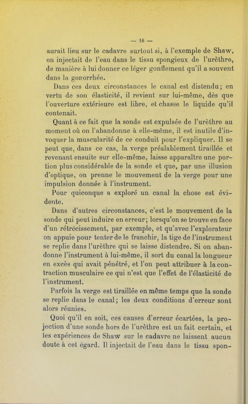 aurait lieu sur le cadavre surtout si, à l’exemple de Shaw, on injectait de l’eau dans le tissu spongieux de l’urèthre, de manière à lui donner ce léger gonflement qu’il a souvent dans la gonorrhée. Dans ces deux circonstances le canal est distendu; en vertu de son élasticité, il revient sur lui-même, dès que l’ouverture extérieure est libre, et chasse le liquide qu’il contenait. Quant à ce fait que la sonde est expulsée de l’urèthre au moment où on l’abandonne à elle-même, il est inutile d’in- voquer la muscularité de ce conduit pour l’expliquer. Il se peut que, dans ce cas, la verge préalablement tiraillée et revenant ensuite sur elle-même, laisse apparaître une por- tion plus considérable de la sonde et que, par une illusion d’optique, on prenne le mouvement de la verge pour une impulsion donnée à l’instrument. Pour quiconque a exploré un canal la chose est évi- dente. Dans d’autres circonstances, c’est le mouvement de la sonde qui peut induire en erreur; lorsqu’on se trouve en face d’un rétrécissement, par exemple, et qu’avec l’explorateur on appuie pour tenter de le franchir, la tige de l’instrument se replie dans l’urèthre qui se laisse distendre. Si on aban- donne l’instrument à lui-même, il sort du canal la longueur en excès qui avait pénétré, et l’on peut attribuer à la con- traction musculaire ce qui n’est que l’effet de l’élasticité de l’instrument. Parfois la verge est tiraillée en même temps que la sonde se replie dans le canal ; les deux conditions d’erreur sont alors réunies. Quoi qu’il en soit, ces causes d’erreur écartées, la pro- jection d’une sonde hors de l’urèthre est un fait certain, et les expériences de Shaw sur le cadavre ne laissent aucun doute à cet égard. 11 injectait de l’eau dans le tissu spon-