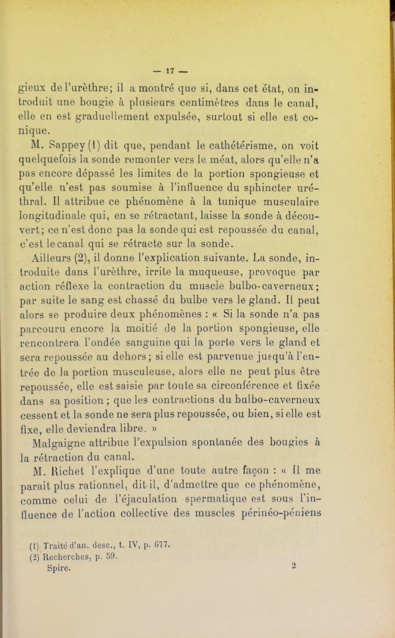 gieux de l’urèthre; il a montré que si, dans cet état, on in- troduit une bougie à plusieurs centimètres dans le canal, elle en est graduellement expulsée, surtout si elle est co- nique. M. Sappey (1) dit que, pendant le cathétérisme, on voit quelquefois la sonde remonter vers le méat, alors qu’elle n’a pas encore dépassé les limites de la portion spongieuse et qu’elle n’est pas soumise à l’influence du sphincter uré- thral. Il attribue ce phénomène à la tunique musculaire longitudinale qui, en se rétractant, laisse la sonde à décou- vert ; ce n’est donc pas la sonde qui est repoussée du canal, c’est le canal qui se rétracte sur la sonde. Ailleurs (2), il donne l’explication suivante. La sonde, in- troduite dans l’urèthre, irrite la muqueuse, provoque par action réflexe la contraction du muscle bulbo-caverneux; par suite le sang est chassé du bulbe vers le gland. Il peut alors se produire deux phénomènes : « Si la sonde n’a pas parcouru encore la moitié de la portion spongieuse, elle rencontrera l’ondée sanguine qui la porte vers le gland et sera repoussée au dehors; si elle est parvenue jusqu’à l’en- trée de la portion musculeuse, alors elle ne peut plus être repoussée, elle est saisie par toute sa circonférence et fixée dans sa position ; que les contractions du bulbo-caverneux cessent et la sonde ne sera plus repoussée, ou bien, si elle est fixe, elle deviendra libre. » Malgaigne attribue l'expulsion spontanée des bougies à la rétraction du canal. M. Richet 1’ explique d’une toute autre façon : « Il me parait plus rationnel, dit il, d’admettre que ce phénomène, comme celui de l’éjaculation spermatique est sous l’in- fluence de l’action collective des muscles périnéo-péniens (!) Traité d’an, dose., t. IV, p. 077. (2) Recherches, p. 09. Spire. 2