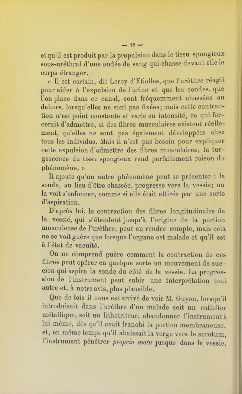et qu’il est produit par la propulsion dans le tissu spongieux sous-uréthral d’une ondée de sang qui chasse devant elle le corps étranger. « Il est certain, dit Leroy d'Etiolles, que l’urèthre réagit pour aider à l’expulsion de l’urine et que les sondes, que l’on place dans ce canal., sont fréquemment chassées au dehors, lorsqu’elles ne sont pas fixées; mais cette contrac- tion n'est point constante et varie en intensité, ce qui for- cerait d’admettre, si des fibres musculaires existent réelle- ment, qu’elles ne sont pas également développées chez tous les individus. Mais il n’est pas besoin pour expliquer cette expulsion d’admettre des fibres musculaires; la tur- gescence du tissu spongieux rend parfaitement raison du phénomène. » Il ajoute qu’un autre phénomène peut se présenter : la sonde, au lieu d’être chassée, progresse vers la vessie; on la voit s’enfoncer, comme si elle était attirée par une sorte d’aspiration. D’après lui, la contraction des fibres longitudinales de la vessie, qui s’étendent jusqu’à l’origine de la portion musculeuse de l’urèthre, peut en rendre compte, mais cela ne se voit guère que lorsque l’organe est malade et qu’il est à l’état de vacuité. On ne comprend guère comment la contraction de ces fibres peut opérer en quelque sorte un mouvement de suc- cion qui aspire la sonde du côté de la vessie. La progres- sion de l’instrument peut subir une interprétation tout autre et, à notre avis, plus plausible. Que de fois il nous est arrivé de voir M. Guyon, lorsqu’il introduisait dans l’urèthre d’un malade soit un cathéter métallique, soit un lithotriteur, abandonner l’instrumenta lui-même, dès qu'il avait franchi la portion membraneuse, et, en même temps qu’il abaissait la verge vers le scrotum, l’instrument pénétrer proprio motu jusque dans la vessie.