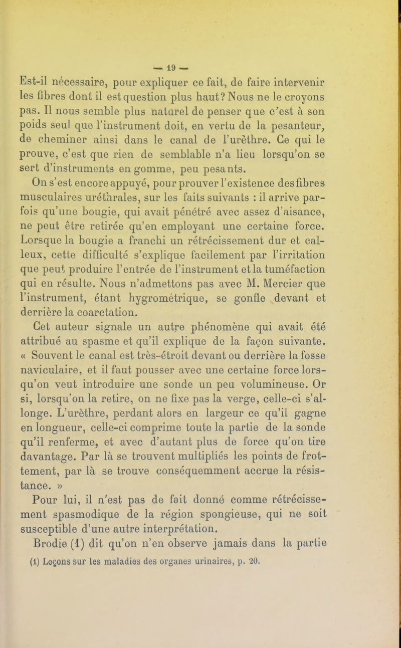 Est-il nécessaire, pour expliquer ce fait, de faire intervenir les fibres dont il est question plus haut? Nous ne le croyons pas. Il nous semble plus naturel de penser que c’est à son poids seul que l’instrument doit, en vertu de la pesanteur, de cheminer ainsi dans le canal de l’urèthre. Ce qui le prouve, c’est que rien de semblable n’a lieu lorsqu’on se sert d’instruments en gomme, peu pesants. On s’est encore appuyé, pour prouver l’existence des fibres musculaires uréthrales, sur les faits suivants : il arrive par- fois qu’une bougie, qui avait pénétré avec assez d’aisance, ne peut être retirée qu’en employant une certaine force. Lorsque la bougie a franchi un rétrécissement dur et cal- leux, cette difficulté s’explique facilement par l’irritation que peut produire l’entrée de l’instrument et la tuméfaction qui en résulte. Nous n’admettons pas avec M. Mercier que l’instrument, étant hygrométrique, se gonfle devant et derrière la coarctation. Cet auteur signale un autre phénomène qui avait été attribué au spasme et qu’il explique de la façon suivante. « Souvent le canal est très-étroit devant ou derrière la fosse naviculaire, et il faut pousser avec une certaine force lors- qu’on veut introduire une sonde un peu volumineuse. Or si, lorsqu’on la retire, on ne fixe pas la verge, celle-ci s’al- longe. L’urèthre, perdant alors en largeur ce qu’il gagne en longueur, celle-ci comprime toute la partie de la sonde qu’il renferme, et avec d’autant plus de force qu’on tire davantage. Par là se trouvent multipliés les points de frot- tement, par là se trouve conséquemment accrue la résis- tance. » Pour lui, il n'est pas de fait donné comme rétrécisse- ment spasmodique de la région spongieuse, qui ne soit susceptible d’une autre interprétation. Brodie (1) dit qu’on n’en observe jamais dans la partie (l) Leçons sur les maladies des organes urinaires, p. 20.