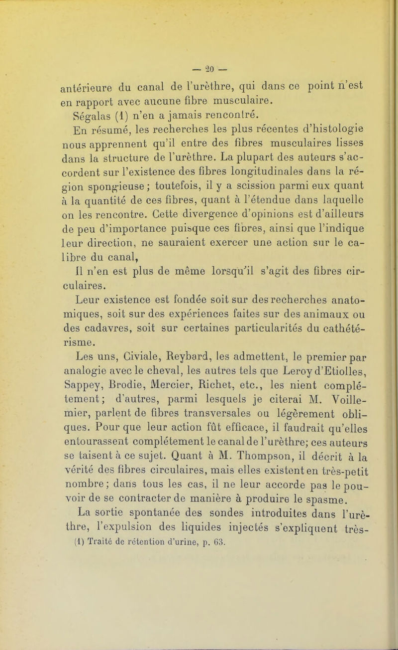 — *20 — antérieure du canal de l’urèthre, qui dans ce point n’est en rapport avec aucune fibre musculaire. Ségalas (1) n’en a jamais rencontré. En résumé, les recherches les plus récentes d’histologie nous apprennent qu’il entre des fibres musculaires lisses dans la structure de l’urèthre. La plupart des auteurs s’ac- cordent sur l’existence des fibres longitudinales dans la ré- gion spongieuse; toutefois, il y a scission parmi eux quant à la quantité de ces fibres, quant à l’étendue dans laquelle on les rencontre. Cette divergence d’opinions est d’ailleurs de peu d’importance puisque ces fibres, ainsi que l’indique leur direction, ne sauraient exercer une action sur le ca- libre du canal, 11 n’en est plus de même lorsqu'il s’agit des fibres cir- culaires. Leur existence est fondée soit sur des recherches anato- miques, soit sur des expériences faites sur des animaux ou des cadavres, soit sur certaines particularités du cathété- risme. Les uns, Civiale, Reyberd, les admettent, le premier par analogie avec le cheval, les autres tels que Leroy d’Etiolles, Sappey, Brodie, Mercier, Richet, etc., les nient complè- tement; d’autres, parmi lesquels je citerai M. Voille- mier, parlent de fibres transversales ou légèrement obli- ques. Pour que leur action fût efficace, il faudrait qu’elles entourassent complètement le canal de l’urèthre; ces auteurs se taisent à ce sujet. Quant à M. Thompson, il décrit à la vérité des fibres circulaires, mais elles existent en très-petit nombre; dans tous les cas, il ne leur accorde pas le pou- voir de se contracter de manière à produire le spasme. La sortie spontanée des sondes introduites dans l’urè- thre, l’expulsion des liquides injectés s’expliquent très- (1) Traité de rétention d’urine, p. 63.