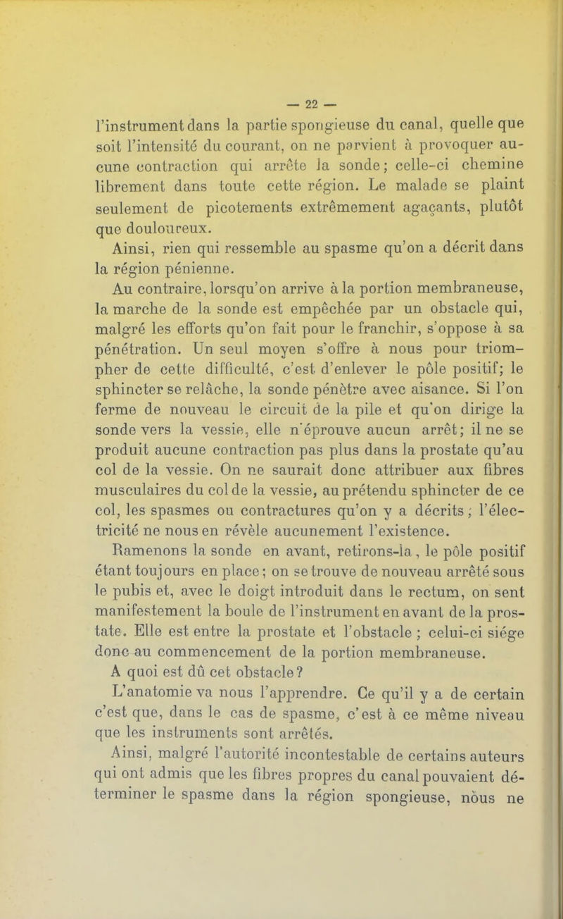 l’instrument dans la partie spongieuse du canal, quelle que soit l’intensité du courant, on ne parvient à provoquer au- cune contraction qui arrête Ja sonde; celle-ci chemine librement dans toute cette région. Le malade se plaint seulement de picotements extrêmement agaçants, plutôt que douloureux. Ainsi, rien qui ressemble au spasme qu’on a décrit dans la région pénienne. Au contraire, lorsqu’on arrive à la portion membraneuse, la marche de la sonde est empêchée par un obstacle qui, malgré les efforts qu’on fait pour le franchir, s’oppose à sa pénétration. Un seul moyen s’offre à nous pour triom- pher de cette difficulté, c’est d’enlever le pôle positif; le sphincter se relâche, la sonde pénètre avec aisance. Si l’on ferme de nouveau le circuit de la pile et qu'on dirige la sonde vers la vessie, elle n'éprouve aucun arrêt; il ne se produit aucune contraction pas plus dans la prostate qu’au col de la vessie. On ne saurait donc attribuer aux fibres musculaires du col de la vessie, au prétendu sphincter de ce col, les spasmes ou contractures qu’on y a décrits; l’élec- tricité ne nous en révèle aucunement l’existence. Ramenons la sonde en avant, retirons-la, le pôle positif étant toujours en place; on se trouve de nouveau arrêté sous le pubis et, avec le doigt introduit dans le rectum, on sent manifestement la boule de l’instrument en avant de la pros- tate. Elle est entre la prostate et l’obstacle; celui-ci siège donc au commencement de la portion membraneuse. A quoi est dû cet obstacle? L’anatomie va nous l’apprendre. Ce qu’il y a de certain c est que, dans le cas de spasme, c’est à ce même niveau que tes instruments sont arrêfés. Ainsi, malgré 1 autorité incontestable de certains auteurs qui ont admis que les fibres propres du canal pouvaient dé- terminer le spasme dans la région spongieuse, nous ne