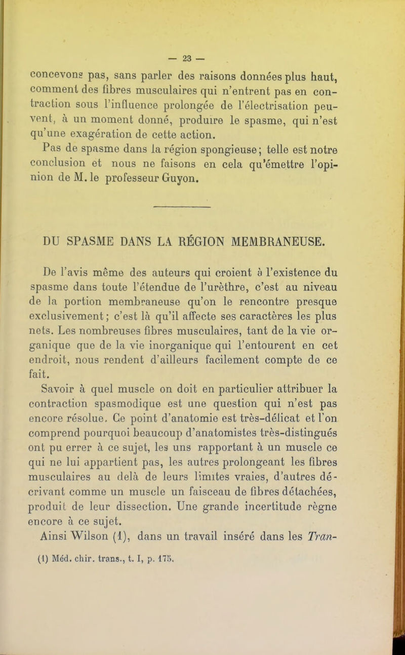 concevons pas, sans parler des raisons données plus haut, comment des fibres musculaires qui n’entrent pas en con- traction sous l’influence prolongée de l’électrisation peu- vent, à un moment donné, produire le spasme, qui n’est qu’une exagération de cette action. Pas de spasme dans la région spongieuse; telle est notre conclusion et nous ne faisons en cela qu’émettre l’opi- nion deM.le professeur Guyon. DU SPASME DANS LA RÉGION MEMBRANEUSE. De l’avis même des auteurs qui croient à l’existence du spasme dans toute l’étendue de l’urèthre, c’est au niveau de la portion membraneuse qu’on le rencontre presque exclusivement ; c’est là qu’il affecte ses caractères les plus nets. Les nombreuses fibres musculaires, tant de la vie or- ganique que de la vie inorganique qui l’entourent en cet endroit, nous rendent d’ailleurs facilement compte de ce fait. Savoir à quel muscle on doit en particulier attribuer la contraction spasmodique est une question qui n’est pas encore résolue. Ce point d’anatomie est très-délicat et l’on comprend pourquoi beaucoup d’anatomistes très-distingués ont pu errer à ce sujet, les uns rapportant à un muscle ce qui ne lui appartient pas, les autres prolongeant les fibres musculaires au delà de leurs limites vraies, d’autres dé- crivant comme un muscle un faisceau de fibres détachées, produit de leur dissection. Une grande incertitude règne encore à ce sujet. Ainsi Wilson (1), dans un travail inséré dans les Tran- (l) Méd. cliir. trans., t. I, p. 175.