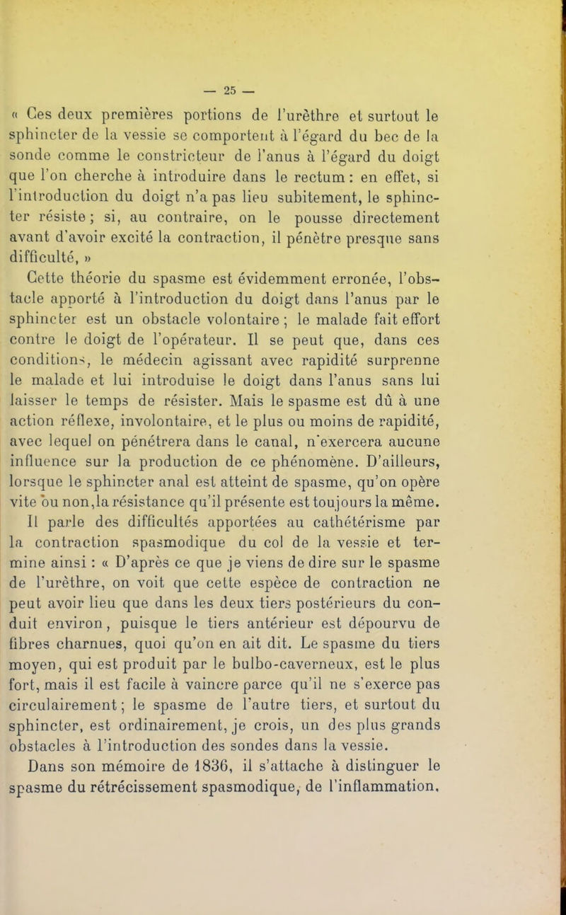 « Ces deux premières portions de l’urèthre et surtout le sphincter de la vessie se comportent à l’égard du bec de la sonde comme le constricteur de l’anus à l’égard du doigt que l’on cherche à introduire dans le rectum : en effet, si 1 introduction du doigt n’a pas lieu subitement, le sphinc- ter résiste; si, au contraire, on le pousse directement avant d’avoir excité la contraction, il pénètre presque sans difficulté, » Cette théorie du spasme est évidemment erronée, l’obs- tacle apporté à l’introduction du doigt dans l’anus par le sphincter est un obstacle volontaire; le malade fait effort contre le doigt de l’opérateur. Il se peut que, dans ces condition-;, le médecin agissant avec rapidité surprenne le malade et lui introduise le doigt dans l’anus sans lui laisser le temps de résister. Mais le spasme est dû à une action réflexe, involontaire, et le plus ou moins de rapidité, avec lequel on pénétrera dans le canal, n'exercera aucune influence sur la production de ce phénomène. D’ailleurs, lorsque le sphincter anal est atteint de spasme, qu’on opère vite bu non,la résistance qu’il présente est toujours la même. Il parle des difficultés apportées au cathétérisme par la contraction spasmodique du col de la vessie et ter- mine ainsi : « D’après ce que je viens de dire sur le spasme de l’urèthre, on voit que cette espèce de contraction ne peut avoir lieu que dans les deux tiers postérieurs du con- duit environ , puisque le tiers antérieur est dépourvu de libres charnues, quoi qu’on en ait dit. Le spasme du tiers moyen, qui est produit par le bulbo-caverneux, est le plus fort, mais il est facile à vaincre parce qu’il ne s’exerce pas circulairement ; le spasme de l’autre tiers, et surtout du sphincter, est ordinairement, je crois, un des plus grands obstacles à l’introduction des sondes dans la vessie. Dans son mémoire de 1836, il s’attache à distinguer le spasme du rétrécissement spasmodique, de l’inflammation.