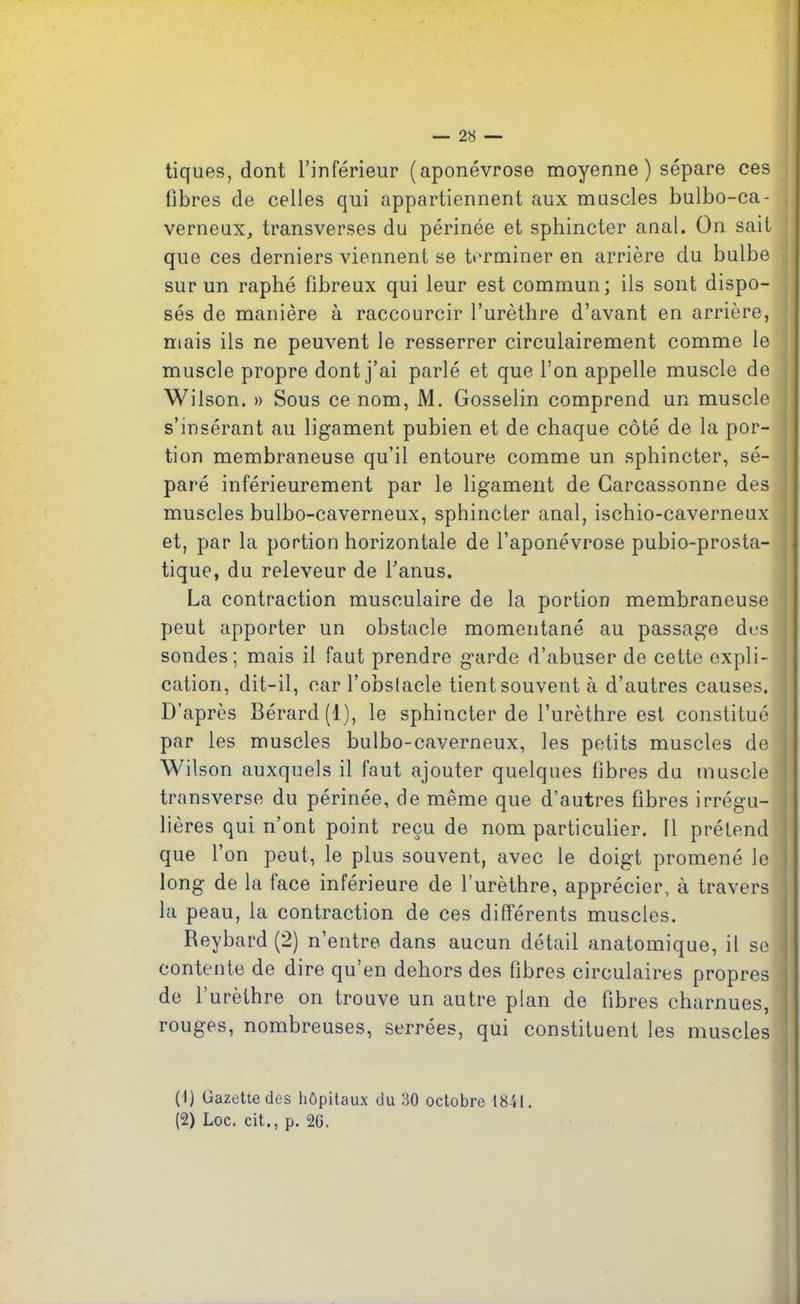 tiques, dont l’inférieur (aponévrose moyenne ) sépare ces fibres de celles qui appartiennent aux muscles bulbo-ca- \ verneux, transverses du périnée et sphincter anal. On sait que ces derniers viennent se terminer en arrière du bulbe sur un raphé fibreux qui leur est commun; ils sont dispo- sés de manière à raccourcir l’urèthre d’avant en arrière, mais ils ne peuvent le resserrer circulairement comme le muscle propre dont j’ai parlé et que l’on appelle muscle de Wilson. » Sous ce nom, M. Gosselin comprend un muscle s’insérant au ligament pubien et de chaque côté de la por- tion membraneuse qu’il entoure comme un sphincter, sé- paré inférieurement par le ligament de Carcassonne des muscles bulbo-caverneux, sphincter anal, ischio-caverneux et, par la portion horizontale de l’aponévrose pubio-prosta- tique, du releveur de l’anus. La contraction musculaire de la portion membraneuse peut apporter un obstacle momentané au passage dus j sondes; mais il faut prendre garde d’abuser de cette expli- cation, dit-il, car l’obstacle tient souvent à d’autres causes. D’après Bérard(l), le sphincter de l’urèthre est constitué par les muscles bulbo-caverneux, les petits muscles de Wilson auxquels il faut ajouter quelques fibres du muscle ‘ transverse du périnée, de même que d’autres fibres irrégu- lières qui n’ont point reçu de nom particulier. Il prétend que l’on peut, le plus souvent, avec le doigt promené le ! long de la tace intérieure de l’urèthre, apprécier, à travers la peau, la contraction de ces différents muscles. Reybard (2) n’entre dans aucun détail anatomique, il se contente de dire qu’en dehors des fibres circulaires propres de l’urèthre on trouve un autre plan de fibres charnues, rouges, nombreuses, serrées, qui constituent les muscles (1) Gazette des hôpitaux du 30 octobre 18-41. (2) Loc. cit., p. 26.