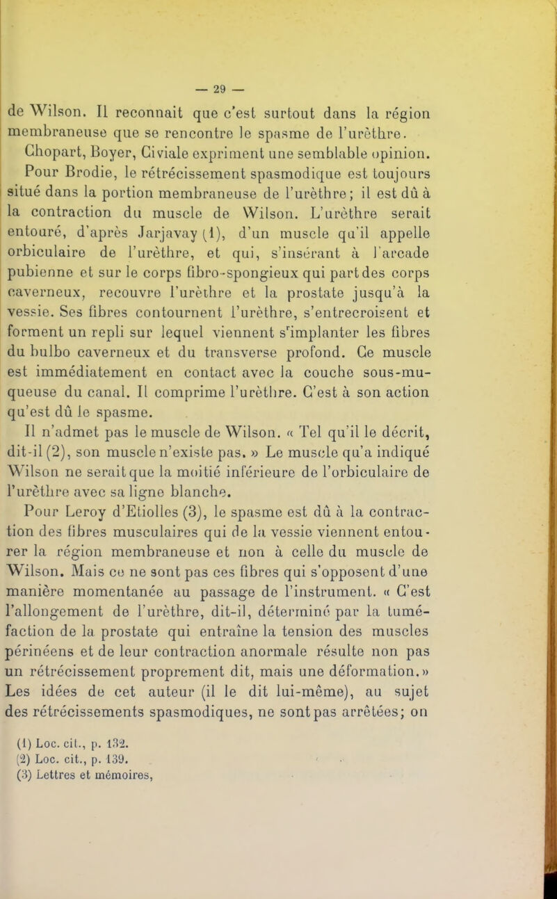 de Wilson. Il reconnaît que c’est surtout dans la région membraneuse que se rencontre le spasme de l’urèthre. Chopart, Boyer, Giviale expriment une semblable opinion. Pour Brodie, le rétrécissement spasmodique est toujours situé dans la portion membraneuse de l’urèthre; il est dû à la contraction du muscle de Wilson. L’urèthre serait entouré, d’après Jarjavay (1), d’un muscle qu’il appelle orbiculaire de l’urèthre, et qui, s’insérant à l’arcade pubienne et sur le corps fîbro-spongieux qui part des corps caverneux, recouvre l’urèthre et la prostate jusqu’à la vessie. Ses fibres contournent l’urèthre, s’entrecroisent et forment un repli sur lequel viennent s'implanter les fibres du bulbo caverneux et du transverse profond. Ce muscle est immédiatement en contact avec la couche sous-mu- queuse du canal. Il comprime l’urèthre. C’est à son action qu’est dû le spasme. Il n’admet pas le muscle de Wilson, « Tel qu’il le décrit, dit-il (2), son muscle n’existe pas. » Le muscle qu’a indiqué Wilson ne serait que la moitié inférieure de l’orbiculaire de l’urèthre avec sa ligne blanche. Pour Leroy d’Etiolles (3), le spasme est dû à la contrac- tion des fibres musculaires qui de la vessie viennent entou- rer la région membraneuse et non à celle du muscle de Wilson. Mais ce ne sont pas ces fibres qui s’opposent d’une manière momentanée au passage de l’instrument. « C’est l’allongement de l’urèthre, dit-il, déterminé par la tumé- faction de la prostate qui entraîne la tension des muscles périnéens et de leur contraction anormale résulte non pas un rétrécissement proprement dit, mais une déformation.» Les idées de cet auteur (il le dit lui-même), au sujet des rétrécissements spasmodiques, ne sont pas arrêtées; on (1) Loc. cit., p. 132. (2) Loc. cit., p. 139. (3) Lettres et mémoires,
