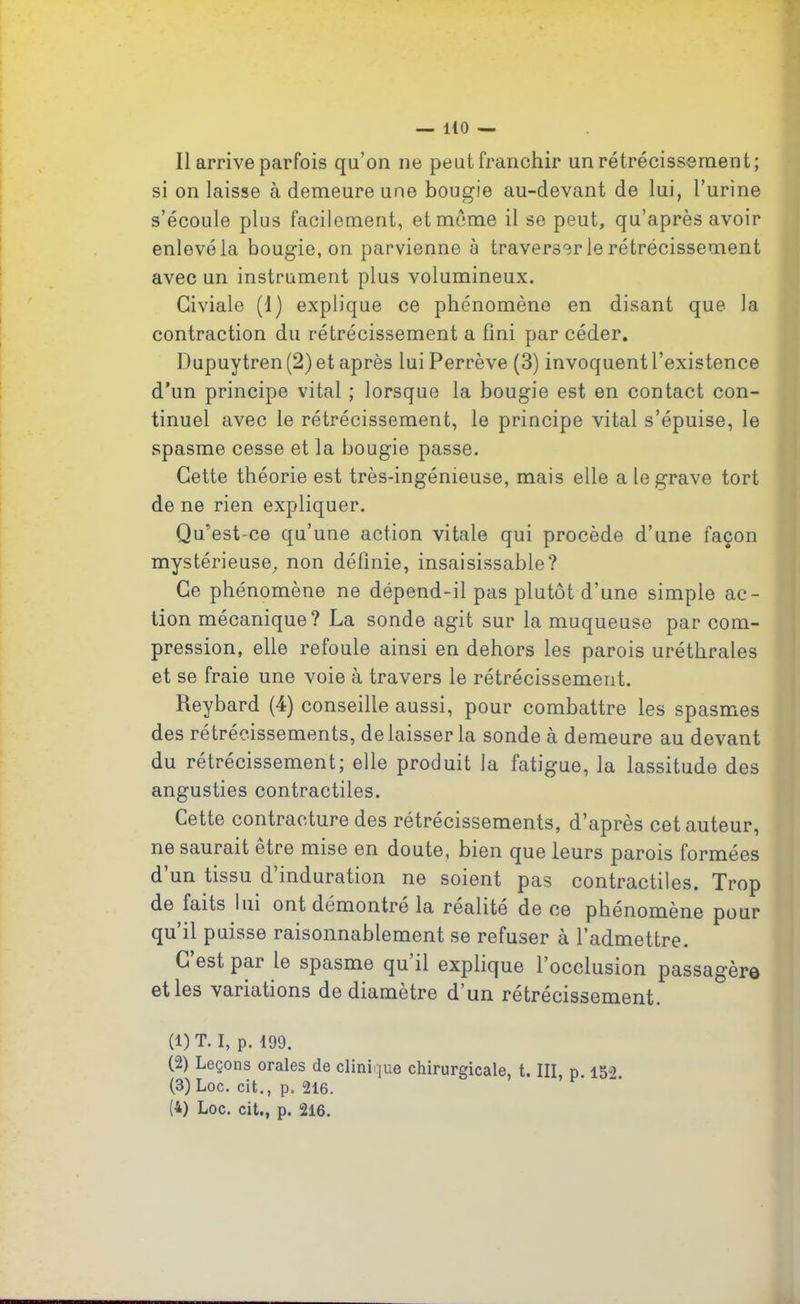 11 arrive parfois qu’on ne peut franchir un rétrécissement; si on laisse à demeure une bougie au-clevant de lui, l’urine s’écoule plus facilement, et meme il se peut, qu’après avoir enlevé la bougie, on parvienne à traverser le rétrécissement avec un instrument plus volumineux. Giviale (1) explique ce phénomène en disant que la contraction du rétrécissement a fini par céder. Dupuytren (2) et après lui Perrève (3) invoquent l’existence d’un principe vital ; lorsque la bougie est en contact con- tinuel avec le rétrécissement, le principe vital s’épuise, le spasme cesse et la bougie passe. Cette théorie est très-ingénieuse, mais elle a le grave tort de ne rien expliquer. Qu’est-ce qu’une action vitale qui procède d’une façon mystérieuse, non définie, insaisissable? Ce phénomène ne dépend-il pas plutôt d’une simple ac- tion mécanique? La sonde agit sur la muqueuse par com- pression, elle refoule ainsi en dehors les parois uréthrales et se fraie une voie à travers le rétrécissement. Reybard (4) conseille aussi, pour combattre les spasmes des rétrécissements, de laisser la sonde à demeure au devant du rétrécissement; elle produit la fatigue, la lassitude des angusties contractiles. Cette contracture des rétrécissements, d’après cet auteur, ne saurait etre mise en doute, bien que leurs parois formées d’un tissu d’induration ne soient pas contractiles. Trop de faits lui ont démontre la réalité de ce phénomène pour qu il puisse raisonnablement se refuser à l'admettre. C est par le spasme qu il explique l’occlusion passagèro et les variations de diamètre d’un rétrécissement. (1) T. I, P. 199. (2) Leçons orales de clinique chirurgicale, t. III, p. 15-2. (3) Loc. cit., p. 216. (4) Loc. cit., p. 216.