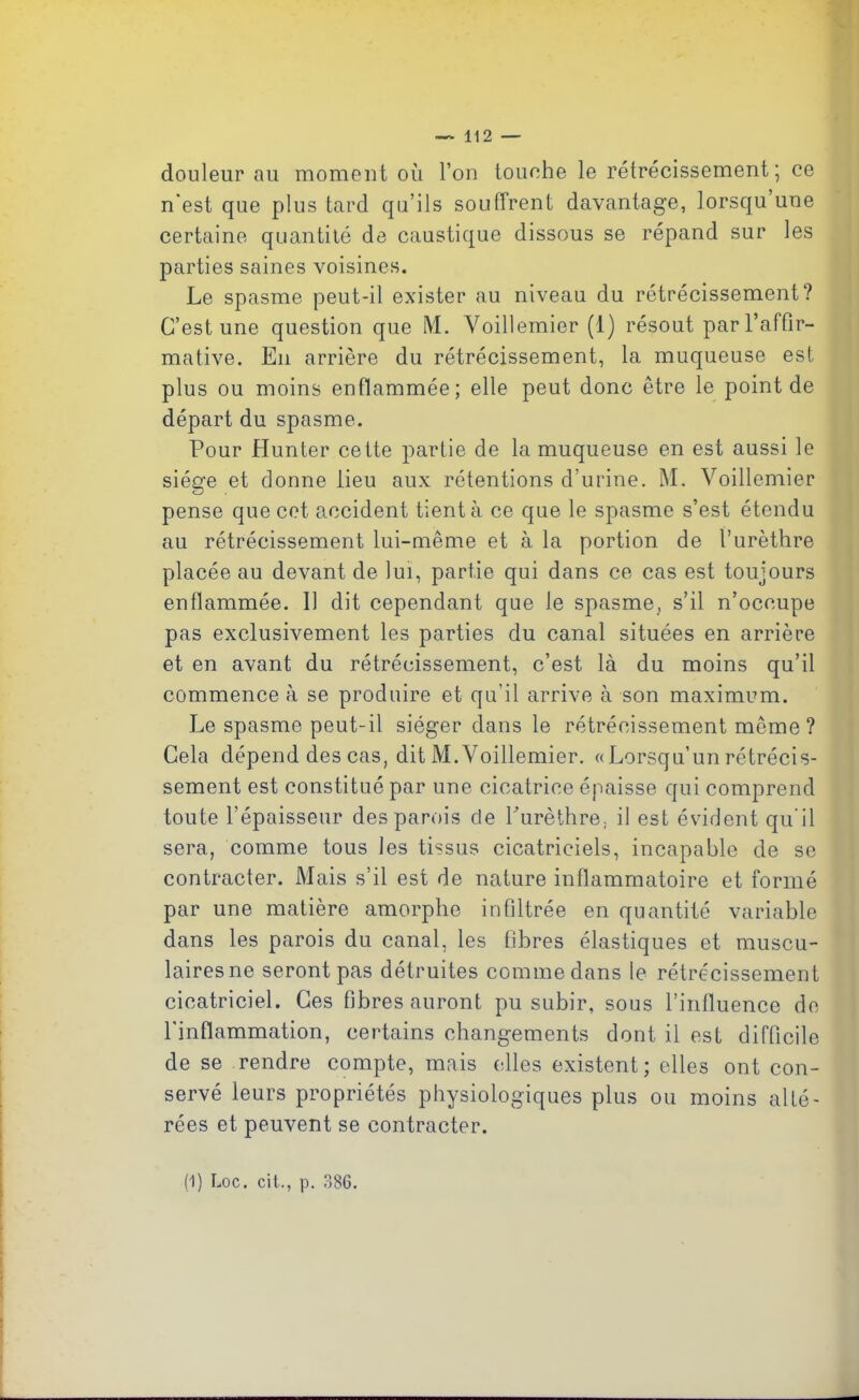 douleur au moment où l’on touche le rétrécissement; ce n'est que plus tard qu’ils souffrent davantage, lorsqu une certaine quantité de caustique dissous se répand sur les parties saines voisines. Le spasme peut-il exister au niveau du rétrécissement? C’est une question que M. Yoillemier (1) résout par l’affir- mative. En arrière du rétrécissement, la muqueuse est plus ou moins enflammée; elle peut donc être le point de départ du spasme. Pour Hunter cette partie de la muqueuse en est aussi le siège et donne lieu aux rétentions d’urine. M. Voillemier pense que cet accident tient à ce que le spasme s’est étendu au rétrécissement lui-même et à la portion de l’urèthre placée au devant de lui, partie qui dans ce cas est toujours enflammée. 11 dit cependant que le spasme, s’il n’occupe pas exclusivement les parties du canal situées en arrière et en avant du rétrécissement, c’est là du moins qu’il commence à se produire et qu’il arrive à son maximum. Le spasme peut-il siéger dans le rétrécissement même? Cela dépend des cas, dit M.Yoillemier. «Lorsqu’un rétrécis- sement est constitué par une cicatrice épaisse qui comprend toute l’épaisseur des parois de Purèthre, il est évident qu’il sera, comme tous les tissus cicatriciels, incapable de se contracter. Mais s’il est de nature inflammatoire et formé par une matière amorphe infiltrée en quantité variable dans les parois du canal, les fibres élastiques et muscu- laires ne seront pas détruites comme dans le rétrécissement cicatriciel. Ces fibres auront pu subir, sous l’influence de l'inflammation, certains changements dont il est difficile de se rendre compte, mais elles existent ; elles ont con- servé leurs propriétés physiologiques plus ou moins alté- rées et peuvent se contracter.