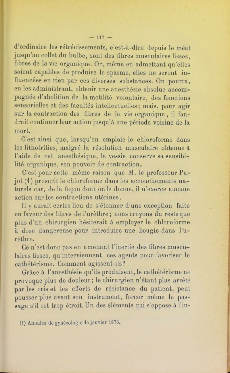 d’ordinaire les rétrécissements, c’est-à-dire depuis le méat jusqu’au collet du bulbe, sont des fibres musculaires lisses, fibres de la vie organique. Or, même en admettant qu’elles soient capables de produire le spasme, elles ne seront in- fluencées en rien par ces diverses substances. On pourra, en les administrant, obtenir une anesthésie absolue accom- pagnée d’abolition de la motilité volontaire, des fonctions sensorielles et des facultés intellectuelles; mais, pour agir sur la contraction des fibres de la vie organique , il fau- drait continuer leur action jusqu’à une période voisine de la mort. C’est ainsi que, lorsqu’on emploie le chloroforme dans les lithotrities, malgré la résolution musculaire obtenue à l’aide de cet anesthésique, la vessie conserve sa sensibi- lité organique, son pouvoir de contraction. C’est pour cette même raison que M. le professeur Pa- jot (1) proscrit le chloroforme dans les accouchements na- turels car, de la façon dont on le donne, il n’exerce aucune action sur les contractions utérines. Il y aurait certes lieu de s’étonner d’une exception faite en faveur des fibres de l’urèthre; nous croyons du reste que plus d’un chirurgien hésiterait à employer le chloroforme à dose dangereuse pour introduire une bougie dans l’u- rèthre. Ce n’est donc pas en amenant l’inertie des fibres muscu- laires lisses, qu’interviennent ces agents pour favoriser le cathétérisme. Comment agissent-ils? Grâce à l’anesthésie qu’ils produisent, le cathétérisme ne provoque plus de douleur; le chirurgien n’étant plus arrêté parles cris et les efforts de résistance du patient, peut pousser plus avant son instrument, forcer même le pas- sage s’il est trop étroit. Un des éléments qui s’oppose à l’in- (1) Annales de gynécologie de janvier 1875.