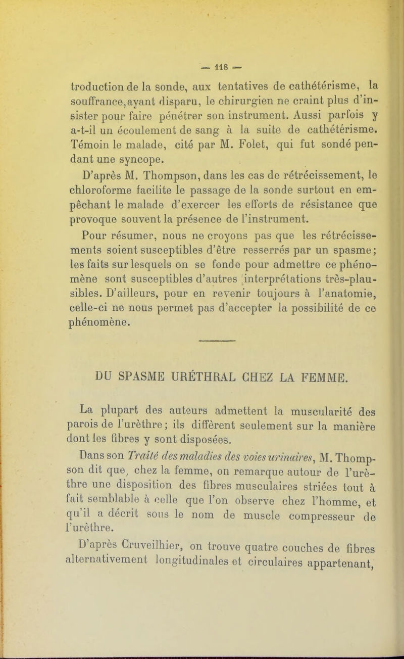 troduction de la sonde, aux tentatives de cathétérisme, la souffrance,ayant disparu, le chirurgien ne craint plus d’in- sister pour faire pénétrer son instrument. Aussi parfois y a-t-il un écoulement de sang à la suite de cathétérisme. Témoin le malade, cité par M. Folet, qui fut sondé pen- dant une syncope. D’après M. Thompson, dans les cas de rétrécissement, le chloroforme facilite le passage de la sonde surtout en em- pêchant le malade d’exercer les efforts de résistance que provoque souvent la présence de l’instrument. Pour résumer, nous ne croyons pas que les rétrécisse- ments soient susceptibles d’être resserrés par un spasme; les faits sur lesquels on se fonde pour admettre ce phéno- mène sont susceptibles d’autres interprétations très-plau- sibles. D’ailleurs, pour en revenir toujours à l’anatomie, celle-ci ne nous permet pas d’accepter la possibilité de ce phénomène. DU SPASME URÉTHRAL CHEZ LA FEMME. La plupart des auteurs admettent la muscularité des parois de l’urèthre ; ils diffèrent seulement sur la manière dont les fibres y sont disposées. Dans son 7 rai té des maladies des voies urinaires, M. Thomp- son dit que, chez la femme, on remarque autour de l’urè- thre une disposition des fibres musculaires striées tout à fait semblable à celle que l’on observe chez l’homme, et qu il a décrit sous le nom de muscle compresseur de l’urèthre. D’après Cruveilhier, on trouve quatre couches de fibres alternativement longitudinales et circulaires appartenant,